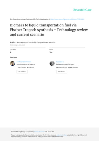 See	discussions,	stats,	and	author	profiles	for	this	publication	at:	https://www.researchgate.net/publication/290510408
Biomass	to	liquid	transportation	fuel	via
Fischer	Tropsch	synthesis	–	Technology	review
and	current	scenario
Article		in		Renewable	and	Sustainable	Energy	Reviews	·	May	2016
DOI:	10.1016/j.rser.2015.12.143
CITATIONS
4
READS
384
2	authors:
Snehesh	Shivananda
Indian	Institute	of	Science
7	PUBLICATIONS			5	CITATIONS			
SEE	PROFILE
Dasappa	S.
Indian	Institute	of	Science
120	PUBLICATIONS			1,006	CITATIONS			
SEE	PROFILE
All	content	following	this	page	was	uploaded	by	Snehesh	Shivananda	on	25	January	2016.
The	user	has	requested	enhancement	of	the	downloaded	file.	All	in-text	references	underlined	in	blue	are	added	to	the	original	document
and	are	linked	to	publications	on	ResearchGate,	letting	you	access	and	read	them	immediately.
 