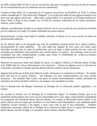 En 1965 el Papa Pablo VI dio en una de sus homilía dijo que el evangelio está tan cercano al corazón
de los revolucionarios (en ese momento eran los comunistas).
Cuando el Papa Pablo VI se presentó en el Congreso Eucarístico de Filadelfia en 1976, la tribuna
estaba coronada por el “Ojo dentro del Triángulo” y en su discurso habló de una iglesia ecuménica (es
decir una sola iglesia universal). Más tarde, cuando Pablo VI se presentó en el Yanqui Stadium de
Nueva York, el Papa lo hizo vestido con el Efod (la vestidura tradicional de los sumos sacerdotes
hebreos, como Caifás).
Además, increíblemente llevaba en su mano el báculo con la cruz torcida (la cruz torcida era utilizada
por los satánicos en el siglo VI cuando celebraban sus misas negras).
Posteriormente, el Papa Juan Pablo II también utilizaba el báculo con la cruz torcida en todas sus
presentaciones públicas.
En los últimos años se ha destapado una serie de escándalos sexuales dentro de la iglesia católica,
principalmente de curas pedófilos. No cabe duda que algunos de esos casos son reales, pues
aberrados sexuales hay en todas las profesiones, pero sin lugar a dudas muchos de esos casos son
montados por individuos inescrupulosos para sacarle dinero a la iglesia. Sin embargo, otros de esos
escándalos han sido cuidadosamente creados para minar la credibilidad de la Iglesia Católica
desprestigiando al clero en general.
Mientras los marxistas jamás han dejado de atacar a la Iglesia Católica, el Vaticano desde el Papa
Juan XXIII dejó de criticar abiertamente a los marxistas. Incluso en algunos casos el Vaticano ha
censurado a sacerdotes y obispos que han denunciado los crímenes de los comunistas.
Algunos han dicho que el Papa Juan Pablo II ayudó a desmontar el comunismo en Polonia. Es verdad,
pero sólo fue en su patria, Polonia. Sin embargo, fue muy condescendiente con otros tiranos
marxistas. Por ejemplo Fidel Castro, con quien se mostró extremadamente cordial, olvidando los
asesinatos de cientos de fieles católicos y los ataques a los sacerdotes en Cuba.
Con la desaparición del Bloque Comunista la Teología de la Liberación perdió seguidores y se
eclipsó.
No sucedía lo mismo con la “Teología de la Liberación Negra” en Estados Unidos, que se ha
mantenido políticamente muy activa en las comunidades de la raza negra, especialmente respaldando
los programas del Presidente Barak Hussein Obama. Su creador, el Reverendo James Cohen, es un
pastor radical activista negro que considera a la raza blanca como depredadora y que solamente podrá
redimirse cuando restituya a los negros y otras razas todo lo que le han arrebatado. También
importantes personajes dentro de la Teología de la Liberación Negra son el ex pastor del Presidente
Barak Obama, Jeremia Wright, y el sacerdote católico blanco, Michael Pflager.
 
