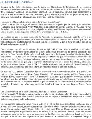 ¿QUE DESPUES DE LA U.R.S.S.?
Siempre se ha dicho oficialmente que la guerra en Afghanistan, la deficiencia de la economía
soviética, el descontento dentro del bloque comunista y el plan de escudos antimisiles y otras armas
de la llamada “Guerra de las Galaxias” anunciada por el Presidente Reagan, hizo comprender al
Primer Ministro Soviético, Michail Gorvachov, que la Unión Soviética era un gigante con pies de
barro y la cúpula del Kremlin decidió desmantelar el sistema comunista.
¿Es acaso creíble que el sistema soviético haya caído sin violencia?
¿Acaso durante casi un siglo el sistema no se mantuvo en el poder por la fuerza y la violencia?
¿Debemos creer que un día el Primer Ministro, los miembros del Comité Central, la KGB, las Fuerzas
Armadas. En fin, todas las estructuras del poder en Moscú decidieron tranquilamente desvanecerse?
Eso es algo que jamás ha pasado en la historia y tampoco pasó en la U.R.S.S.
La realidad es que el sistema comunista (la Antítesis del programa iluminati) dejó de servir a los
propósitos de las supranacionales en su camino hacia un gobierno mundial. Recordemos que tanto los
comunistas como los fabianos son hijos del plan de los iluminati y que la meta de ambos está en La
Síntesis del gobierno mundial.
Como hemos explicado anteriormente, durante el siglo XIX el marxismo se dividió, de un lado el
comunismo soviético que se desarrolló en la parte continental de Europa y del otro el fabianismo que
nació en la Gran Bretaña. En la lucha por el poder mundial el fabianismo ha salido triunfante sobre el
comunismo. Es decir, que la fórmula impuesta por Moscú de que revolucionarios aventureros se
apoderaran por la fuerza del poder en las naciones para servir a una jerarquía de partido; fue derrotada
por la fórmula fabiana de que grupos supracapitalistas integrados en el grupo Bilderberg, y a través de
organismos internacionales como la ONU, El Fondo Monetario Internacional, el Bando Mundial, La
Trilateral, etc., controlen a gobiernos títeres en su camino hacia el gobierno mundial.
En mayo de 1992, Mikhail Gorbachev declaró que una alternativa entre el comunismo y el capitalismo
está en perspectiva y será el Nuevo Orden Mundial. El escritor y analista político francés, Jean-
Francois Revel, publicó en su libro “La Tentación Totalitaria” que el mundo evoluciona hacia el
socialismo, que la sociedad del futuro tiene que ser planetaria, por lo cual sólo puede realizarse a costa
de la desaparición de las Naciones-Estado, o por lo menos de su subordinación a un orden político
mundial. Es decir, que deben desaparecer los Estados Soberanos para dar lugar al Nuevo Orden
Mundial.
Con la desaparición del Bloque Comunista, terminó la llamada Guerra Fría.
Entonces surgió Washington como supuesto vencedor en un mundo unipolar. Es entonces cuando los
servidores del Nuevo Orden Mundial consideran que ha llegado el momento de remplazar a Estados
Unidos como el gran poder del mundo.
La conspiración tenía otros planes y fue a partir de los 80 que los supra-capitalistas apuñalaron por la
espalda a Estados Unidos, cuando comenzaron a desindustrializarla llevando todas las industrias hacia
países tercermundistas como China, India, etc. Así pasó Estados Unidos de ser la nación más
industrializada y con mayor productividad del mundo, a ser una nación de servicios. Nuestros obreros
industriales pasaron de ser parte de una clase media Baja (por sus salarios y beneficios), a ser
trabajadores de servicios con bajos salarios y sin beneficios. Ciudades como Detroit (la otrora capital
 