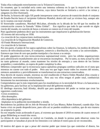 Todas ellas trabajando estrechamente con la Trilateral Commision.
En resumen, que la sociedad sería como una inmensa colmena en la que la mayoría de los seres
humanos seriamos como las abejas obreras, cuya única función se limitaría a servir a las reinas y
zánganos (la élite Iluminati).
De hecho, la historia del siglo XX puede interpretarse como el proceso de transición desde el conjunto
de Estado-Nación hasta el incipiente Gobierno Mundial, dentro del cual ya vivimos hoy, aunque aún
no lo veamos con total claridad.
El historiador canadiense, Marshall McLuhan, afirmaba en la década de los 60 que los medios de
comunicación crearon la llamada “Aldea Global”. Eso significa que todo lo que sucede en algún
rincón del mundo, en cuestión de horas o minutos se conoce en el resto del mundo.
Pues igualmente podemos decir que los instrumentos que impulsaron la globalización fueron:
-El invento del microchip en 1958.
-La creación de las corporaciones multinacionales.
-La creación de la Organización Mundial de Comercio.
-El Fondo Monetario Internacional.
-La creación de la Internet.
Por otra parte, el pulpo de los supra-capitalistas cubre las finanzas, la industria, los medios de difusión
masiva de telecomunicaciones, el transporte, comercio y distribución, así como a las universidades.
Entonces que tiene de raro que puedan manipular a las masas a su antojo.
El poder gigantesco de esta tecno-estructura supranacional existe, pero las sólidas organizaciones
para administrarlo mundialmente aún se encuentran incompletas. Por lo tanto, su meta actual ha sido
no tanto gobernar al mundo, como mantener los niveles de entropía y caos dentro de los límites
aceptables y controlables, en espera de poder completar la obra.
Debemos comprender que la tecnocracia supra-capitalista propugna cambios radicales en el statu quo
mientras no cuente con todo el poder. Pero una vez que logre reunir todos los resortes del mismo,
entonces automática y previsiblemente se transformará en una estructura conservadora.
Para decirlo de manera simple, mientras no esté establecido el Nuevo Orden Mundial ellos crearán y
estimularán movimientos revolucionarios. Pero una vez ellos tengan el poder total, combatirían
ferozmente los movimientos revolucionarios.
Comprendamos que lo más importante para los mundialistas es la necesidad de llevar a la bancarrota a
los gobiernos, para facilitar así la implantación total del gobierno mundial.
El ideólogo marxista, Saúl Alinsky, detalló que para apoderarse del poder se tenían que crear las
siguientes condiciones:
-Crisis económica.
-Alto desempleo.
-Alta dependencia del gobierno.
-Implantar en la población incertidumbre y miedo.
Recordemos las palabras del ex Jefe de Personal de la Casa Blanca, Rahm Emanuel, cuando dijo: Una
buena crisis no puede desperdiciarse, pues sólo así se pueden establecer cambios, que de otra manera
no aceptaría la gente.
En ese empeño están acelerando el paso, al extremo que durante el 2010 en menos de cuatro meses el
grupo Bilderberg se reunió dos veces.
La última de esas reuniones se realizó en Cataluña, en donde la prensa pudo observar como los
participantes se lanzaban al piso de los limosines o se cubrían el rostro para no ser reconocidos.
El motivo del apuro es que a pesar del enorme poder que tienen (ya que controlan el dinero, los
 