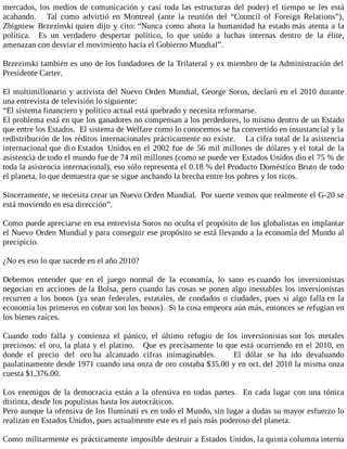 mercados, los medios de comunicación y casi toda las estructuras del poder) el tiempo se les está
acabando. Tal como advirtió en Montreal (ante la reunión del “Council of Foreign Relations”),
Zbigniew Brzezinski quien dijo y cito: “Nunca como ahora la humanidad ha estado más atenta a la
política. Es un verdadero despertar político, lo que unido a luchas internas dentro de la élite,
amenazan con desviar el movimiento hacia el Gobierno Mundial”.
Brzezinski también es uno de los fundadores de la Trilateral y ex miembro de la Administración del
Presidente Carter.
El multimillonario y activista del Nuevo Orden Mundial, George Soros, declaró en el 2010 durante
una entrevista de televisión lo siguiente:
“El sistema financiero y político actual está quebrado y necesita reformarse.
El problema está en que los ganadores no compensan a los perdedores, lo mismo dentro de un Estado
que entre los Estados. El sistema de Welfare como lo conocemos se ha convertido en insustancial y la
redistribución de los réditos internacionales prácticamente no existe. La cifra total de la asistencia
internacional que dio Estados Unidos en el 2002 fue de 56 mil millones de dólares y el total de la
asistencia de todo el mundo fue de 74 mil millones (como se puede ver Estados Unidos dio el 75 % de
toda la asistencia internacional), eso sólo representa el 0.18 % del Producto Doméstico Bruto de todo
el planeta, lo que demuestra que se sigue anchando la brecha entre los pobres y los ricos.
Sinceramente, se necesita crear un Nuevo Orden Mundial. Por suerte vemos que realmente el G-20 se
está moviendo en esa dirección”.
Como puede apreciarse en esa entrevista Soros no oculta el propósito de los globalistas en implantar
el Nuevo Orden Mundial y para conseguir ese propósito se está llevando a la economía del Mundo al
precipicio.
¿No es eso lo que sucede en el año 2010?
Debemos entender que en el juego normal de la economía, lo sano es cuando los inversionistas
negocian en acciones de la Bolsa, pero cuando las cosas se ponen algo inestables los inversionistas
recurren a los bonos (ya sean federales, estatales, de condados o ciudades, pues si algo falla en la
economía los primeros en cobrar son los bonos). Si la cosa empeora aún más, entonces se refugian en
los bienes raíces.
Cuando todo falla y comienza el pánico, el último refugio de los inversionistas son los metales
preciosos: el oro, la plata y el platino. Que es precisamente lo que está ocurriendo en el 2010, en
donde el precio del oro ha alcanzado cifras inimaginables. El dólar se ha ido devaluando
paulatinamente desde 1971 cuando una onza de oro costaba $35.00 y en oct. del 2010 la misma onza
cuesta $1,376.00.
Los enemigos de la democracia están a la ofensiva en todas partes. En cada lugar con una tónica
distinta, desde los populistas hasta los autocráticos.
Pero aunque la ofensiva de los Iluminati es en todo el Mundo, sin lugar a dudas su mayor esfuerzo lo
realizan en Estados Unidos, pues actualmente este es el país más poderoso del planeta.
Como militarmente es prácticamente imposible destruir a Estados Unidos, la quinta columna interna
 