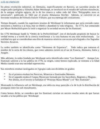 LOS ILUMINATI
En plena revolución industrial, en Alemania, específicamente en Baviera, un sacerdote jesuita de
origen judío (políglota y filósofo) Adam Weishaupt, se involucró en el estudio del sufismo musulm án,
de la antigua religión egipcia, de la de los cátaro s y sobre todo del libro “Polygraphia nova et
universalis“, publicado en 1663 por el jesuita Athanasius Kircher. Además, se convirtió en un
ferviente estudioso del filósofo francés Voltaire, que era enemigo del cristianismo.
Tiempo después, cuando los superiores jesuitas de Weishaupt le informaron que sería enviado como
misionero a América o al Asia, éste se rebeló y abandonó la vida religiosa. En 1775, fue contactado
por Meyer Rothschild quien lo instó a organizar la sociedad secreta de los Iluminati.
En 1776 Weishaupt fundó la “Orden de la Perfectibilidad”, con el declarado propósito de buscar la
verdad eterna y a través de la ciencia transformar a la raza humana en una más evolucionada. La
realidad era que se consideraban una élite de maestros místicos con acceso privilegiado a los Sagrados
Secretos Arcaicos.
La orden también se identificaba como “Hermanos de Espartaco”. Todo indica que tomaron el
nombre de la secta de los cátaros, que como sabemos existió en el sur de Francia, Alemania, Italia y
Aragón.
Más adelante, la orden fundada por Weishaupt sería identificada como “Los Iluminati”. Aunque Los
Iluminati salieron a la luz pública en 1776, su origen, como hemos explicado, se remonta a la Edad
Media cuando eran una sociedad supersecreta.
Sus miembros estaban catalogados en 3 grupos cada uno divididos en grados:
 En el primero estaban los Novicios, Minervas e Iluminados Menores.
 En el segundo estaba el Corpus Mysticum formado por los Sacerdotes, Regentes y Magnus.
 Por último, en el tercero se hallaban el “Princeps Huius Mundi” y el “Rex Iluminati“.
Mostrando la influencia sufi en Weishaupt, esa tabla era muy parecida a la de la de la distribución de
jerarquías entre los sufi musulmanes.
Como hemos dicho, se considera que los Iluminati existían en secreto mucho antes de que fueran
sacados a la luz pública por Weishaupt
 