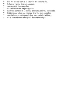  Sus dos brazos forman el símbolo del hermetismo.
 Sobre su vientre tiene un caduceo.
 A su espalda tiene dos alas.
 En su frente tiene un pentagrama
 Entre los cuernos de la cabeza tiene una antorcha encendida.
 Está sentado sobre una esfera y tiene los pies cruzados.
 A su lado superior izquierdo hay una media luna blanca.
 En el inferior derecho hay una media luna negra.
 