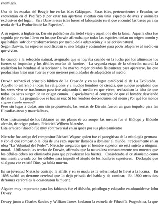 enemigos.
Una de las escalas del Beagle fue en las islas Galápagos. Estas islas, pertenecientes a Ecuador, se
encuentran en el Pacífico y por estar tan apartadas cuentan con unas especies de aves y animales
exclusivos del lugar. Para Darwin esas islas fueron el laboratorio en el que encontró las bases para su
teoría de “La Evolución de las Especies”.
A su regreso a Inglaterra, Darwin publicó su diario del viaje y aquello le dio la fama. Aquella obra fue
seguida por varios libros en los que Darwin afirmaba que todas las especies tenían un origen común y
que habían sufrido transformaciones por medio de la adaptación y la selección natural.
Según Darwin, las especies modificaban su morfología y costumbres para poder adaptarse al medio en
que vivían.
En cuando a la selección natural, aseguraba que se lograba cuando en la lucha por los alimentos los
fuertes se imponían y los débiles morían de hambre. La segunda etapa de la selección natural la
realizaban las hembras al seleccionar a los machos mejor dotados físicamente para aparearse, los que
producirían hijos más fuertes y con mejores posibilidades de adaptación al medio.
Darwin rechazó el principio bíblico de La Creación y en su lugar estableció el de La Evolución.
Aquello lo enfrentó a todas las religiones y a muchos hombres de ciencia, que aunque aceptaban que
los seres vivo se trasforman para irse adaptando al medio en que viven; rechazaban la idea de que
todos los seres surgen de un origen común. Especialmente al concepto de que el hombre desciende
del simio. La pregunta que se hacían era: Si los hombres descendemos del mono ¿Por qué los monos
siguen siendo monos?
Pero sin lugar a dudas, aun sin proponérselo, las teorías de Darwin fueron un gran impulso para las
filosofías ateas y materialistas.
Otro instrumental de los fabianos en sus planes de corromper las mentes fue el filólogo y filósofo
alemán, de origen polaco, Friedrich Wilhem Nietzche.
Este errático filósofo fue muy controversial en su época por sus planteamientos.
Nietzche fue amigo del compositor Richard Wagner, quien fue el panegirista de la mitología germana
y con el que compartió la idea de una raza superior llamada a dominar al mundo. Precisamente en su
obra “La Voluntad del Poder”, Nietzche aseguraba que el hombre superior no está sujeto a ninguna
moral. Utilizando las teorías de Darwin, afirmaba que la naturaleza constantemente nos muestra que
los débiles deben ser eliminados para que prevalezcan los fuertes. Consideraba al cristianismo como
una mentira creada por los débiles para impedir el triunfo de los hombres superiores. Declaraba que
si alguna vez existió Dios, ya había muerto.
En su juventud Nietzche contrajo la sífilis y en su madurez la enfermedad lo llevó a la locura. En
1898 sufrió un derrame cerebral que lo dejó privado del habla y de caminar. En 1900 otros dos
derrames cerebrales le ocasionaron la muerte.
Alguien muy importante para los fabianos fue el filósofo, psicólogo y educador estadounidense John
Dewey.
Dewey junto a Charles Sandos y William James fundaron la escuela de Filosofía Pragmática, la que
 