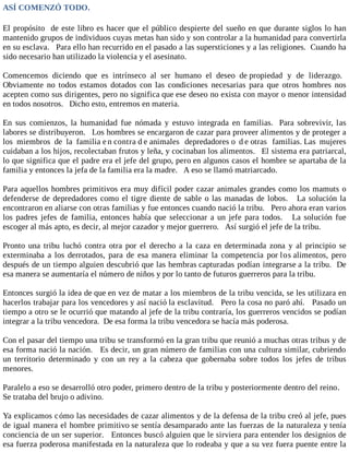 ASÍ COMENZÓ TODO.
El propósito de este libro es hacer que el público despierte del sueño en que durante siglos lo han
mantenido grupos de individuos cuyas metas han sido y son controlar a la humanidad para convertirla
en su esclava. Para ello han recurrido en el pasado a las supersticiones y a las religiones. Cuando ha
sido necesario han utilizado la violencia y el asesinato.
Comencemos diciendo que es intrínseco al ser humano el deseo de propiedad y de liderazgo.
Obviamente no todos estamos dotados con las condiciones necesarias para que otros hombres nos
acepten como sus dirigentes, pero no significa que ese deseo no exista con mayor o menor intensidad
en todos nosotros. Dicho esto, entremos en materia.
En sus comienzos, la humanidad fue nómada y estuvo integrada en familias. Para sobrevivir, las
labores se distribuyeron. Los hombres se encargaron de cazar para proveer alimentos y de proteger a
los miembros de la familia e n contra d e animales depredadores o d e otras familias. Las mujeres
cuidaban a los hijos, recolectaban frutos y leña, y cocinaban los alimentos. El sistema era patriarcal,
lo que significa que el padre era el jefe del grupo, pero en algunos casos el hombre se apartaba de la
familia y entonces la jefa de la familia era la madre. A eso se llamó matriarcado.
Para aquellos hombres primitivos era muy difícil poder cazar animales grandes como los mamuts o
defenderse de depredadores como el tigre diente de sable o las manadas de lobos. La solución la
encontraron en aliarse con otras familias y fue entonces cuando nació la tribu. Pero ahora eran varios
los padres jefes de familia, entonces había que seleccionar a un jefe para todos. La solución fue
escoger al más apto, es decir, al mejor cazador y mejor guerrero. Así surgió el jefe de la tribu.
Pronto una tribu luchó contra otra por el derecho a la caza en determinada zona y al principio se
exterminaba a los derrotados, para de esa manera eliminar la competencia por los alimentos, pero
después de un tiempo alguien descubrió que las hembras capturadas podían integrarse a la tribu. De
esa manera se aumentaría el número de niños y por lo tanto de futuros guerreros para la tribu.
Entonces surgió la idea de que en vez de matar a los miembros de la tribu vencida, se les utilizara en
hacerlos trabajar para los vencedores y así nació la esclavitud. Pero la cosa no paró ahí. Pasado un
tiempo a otro se le ocurrió que matando al jefe de la tribu contraría, los guerreros vencidos se podían
integrar a la tribu vencedora. De esa forma la tribu vencedora se hacía más poderosa.
Con el pasar del tiempo una tribu se transformó en la gran tribu que reunió a muchas otras tribus y de
esa forma nació la nación. Es decir, un gran número de familias con una cultura similar, cubriendo
un territorio determinado y con un rey a la cabeza que gobernaba sobre todos los jefes de tribus
menores.
Paralelo a eso se desarrolló otro poder, primero dentro de la tribu y posteriormente dentro del reino.
Se trataba del brujo o adivino.
Ya explicamos cómo las necesidades de cazar alimentos y de la defensa de la tribu creó al jefe, pues
de igual manera el hombre primitivo se sentía desamparado ante las fuerzas de la naturaleza y tenía
conciencia de un ser superior. Entonces buscó alguien que le sirviera para entender los designios de
esa fuerza poderosa manifestada en la naturaleza que lo rodeaba y que a su vez fuera puente entre la
 
