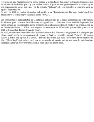 recepción en una Alemania que se sentía robada y ultrajada por los abusivos tratados impuestos por
los aliados al final de la guerra y que habían sumido al país en una aguda depresión económica y en
una degeneración social extrema. En la película “Cabaret”, de Lisa Minelli, se muestra parte de
aquella degeneración.
En abril de 1920 se cambió el nombre del partido al de “Partido Alemán Nacional Socialista de los
Trabajadores“, conocido por sus siglas como “NAZI”.
Los comunistas se aprovechaban de la debilidad del gobierno de la social-democracia de la República
de Weimar, para controlar las calles con sus agitadores. Entonces Hitler decidió disputarles las
calles armado de los músculos que le proporcionó su alianza con Ernest Roehn y su organización de
los “Puños de Hierro”. Ellos constituyeron las escuadras de defensa del partido Nazi y en oct. de
1921 se les nombró Tropas de Asalto (S.A.).
En 1223, en medio de la terrible crisis económica que sufría Alemania, un grupo de S.A. dirigidos por
Hitler intentó por la fuerza apoderarse del poder en Baviera, conocido como el “Putsch“. El intento
fracasó y Hitler fue a parar a la cárcel. Durante los meses que duró su encierro, Hitler escribió su
libro “Mein Kapf” (mi lucha), en el que se presentaba el ideario nazi de una raza de superhombres
llamados a crear un Nuevo Orden Mundial en un imperio de mil años..
 
