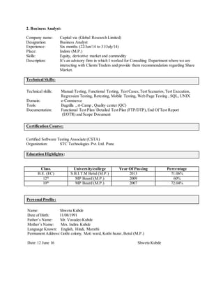 2. Business Analyst:
Company name: Capital via (Global Research Limited)
Designation: Business Analyst
Experience: Six months (22/Jan/14 to 31/July/14)
Place: Indore (M.P.)
Skills: Equity, derivative market and commodity
Description: It’s an advisory firm in which I worked for Consulting Department where we are
interacting with Clients/Traders and provide them recommendation regarding Share
Market.
Technical Skills:
Technical skills: Manual Testing, Functional Testing, Test Cases,Test Scenarios,Test Execution,
Regression Testing, Retesting, Mobile Testing, Web Page Testing , SQL, UNIX
Domain: e-Commerce
Tools: Bugzilla , rt-Camp , Quality center (QC)
Documentation: Functional Test Plan/ Detailed Test Plan (FTP/DTP),End Of Test Report
(EOTR) and Scope Document
Certification Course:
Certified Software Testing Associate (CSTA)
Organization: STC Technologies Pvt. Ltd. Pune
Education Highlights:
Class University/college Year Of Passing Percentage
B.E. (EC) S.B.I.T.M Betul (M.P.) 2013 71.06%
12th
MP Board (M.P.) 2009 60%
10th
MP Board (M.P.) 2007 72.04%
Personal Profile:
Name: Shweta Kubde
Date of Birth: 11/08/1991
Father’s Name: Mr. Vasudeo Kubde
Mother’s Name: Mrs. Indira Kubde
Language Known: English, Hindi, Marathi
Permanent Address:Gothi colony, Moti ward, Kothi bazar, Betul (M.P.)
Date:12 June 16 Shweta Kubde
 