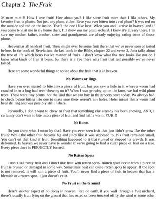 Chapter 2 The Fruit
M-m-m-m-m!!! How I love fruit! How about you? I like some fruit more than I like others. My
favorite fruit is plums. Not just any plum, either. Have you ever bitten into a red plum? It was red on
the outside and red on the inside. That’s the one I like best. When you and I arrive in heaven, and if
you come to visit me in my home there, I’ll show you my plum orchard. I know it’s already there. I’m
sure my mother, father, brother, sister and grandparents are already enjoying eating some of those
plums.
Heaven has all kinds of fruit. There might even be some fruit there that we’ve never seen or tasted
before. In the book of Revelation, the last book in the Bible, chapter 22 and verse 2, John talks about
the tree of life which bears twelve manner of fruits. I don’t know what that tree looks like nor do I
know what kinds of fruit it bears, but there is a tree there with fruit that just possibly we’ve never
tasted.
Here are some wonderful things to notice about the fruit that is in heaven.
No Worms or Bugs
Have you ever started to bite into a piece of fruit, but you saw a hole in it where a worm had
crawled in or a bug had been chewing on it? When I was growing up on the farm, we had wild plum
trees. These were tiny plums, not the kind that we can buy in the grocery store today. We always had
to check before biting into one to make sure there weren’t any holes. Holes meant that a worm had
been drilling and was possibly still in there.
Personally, I don’t want to chew on fruit that something else already has been chewing, AND, I
certainly don’t want to bite into a piece of fruit and find half a worm. YUK!!!
No Runts
Do you know what I mean by that? Have you ever seen fruit that just didn’t grow like the other
fruit? While the other fruit became big and juicy like it was supposed to, this fruit remained small.
You can’t eat that kind of fruit. Something happened to it that stunted or stopped its growth. It was
deformed. In heaven we never have to wonder if we’re going to find a runty piece of fruit on a tree.
Every piece there is PERFECTLY formed.
No Rotten Spots
I don’t like runty fruit and I don’t like fruit with rotten spots. Rotten spots occur when a piece of
fruit is bruised or damaged in some way. Sometimes heat can cause rotten spots to appear. If the spot
is not removed, it will ruin a piece of fruit. You’ll never find a piece of fruit in heaven that has a
blemish or a rotten spot. It just doesn’t exist.
No Fruit on the Ground
Here’s another aspect of no decay in heaven. Here on earth, if you walk through a fruit orchard,
there’s usually fruit lying on the ground that has rotted or been knocked off by the wind or some other
 