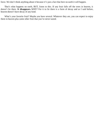 force. We don’t think anything about it because it’s just a fact that here on earth it will happen.
That’s what happens on earth, BUT, listen to this. If any fruit falls off the trees in heaven, it
doesn’t lie there. It disappears. WHY? For it to lie there is a form of decay and as I said before,
heaven doesn’t have decay of any kind.
What’s your favorite fruit? Maybe you have several. Whatever they are, you can expect to enjoy
them in heaven plus some other fruit that you’ve never tasted.
 