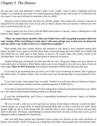 Chapter 3 The Houses
Do you have your own bedroom? I didn’t when I was a child. I had to share a bedroom with my
mother. I so wanted my own room so I could hang up my things on the wall or just so I could have my
own space. I was never allowed to experience that as a child.
Heaven is full of houses that are built for specific people. That means that a house in heaven is
being built for you right now. Even if you were to share a house with your parents, I believe you will
have a section built just for you.
I want to quote you two verses from the Bible about homes in heaven. Jesus is talking here in the
book of John chapter 14 and verses 2 and 3.
“There are many homes up there where my Father lives, and I am going to prepare them for
your coming. When everything is ready, then I will come and get you, so that you can always be
with me where I am. If this weren’t so, I would tell you plainly.”
Most people who have visited heaven and returned to tell about it have reported seeing their
homes up there. Every person said that their home contained things that they liked. Even books that
they liked here on earth were in their homes in heaven. Of course, these were books worthy to be
included there. You won’t find any unclean books or materials in heaven.
Another thing they mentioned was that dust did not exist. Drag your finger over your dresser or
some other piece of furniture. Most likely, unless you’ve just cleaned it, you will see a layer of dust on
your finger. Dust IS NOT in heaven. Everything is absolutely SPOTLESS and stays that way.
If you like to go swimming here on earth, you’ll like to go swimming in heaven. We’re going to
talk about water in another chapter. You can have your own swimming pool in your backyard if you
like.
If you like to play video games here on earth, I believe you will have them in heaven as long as
they’re clean video games and do not show anything opposite to WHO God is.
If you like to ride bicycles here, you’ll love riding them in heaven and without helmets, too. There
isn’t any need for them because nothing will hurt or destroy there.
If you like skateboarding, you’ll have a outstanding skateboard in heaven. Again, no helmets
needed when riding.
We sort of took a side trip so let’s get back to houses. Every house in heaven is perfectly built.
Certain people are trained there in certain decorating skills that we don’t even have on earth. These
people might go into a house being built for someone who is soon coming to heaven and use their
skills to decorate. The house could belong to someone they knew on earth, so they want to be a part of
helping to make it beautiful for that person.
One such skill these people have learned is how to place live flowers on the walls and floors of
houses. We wouldn’t think of doing such a thing here, but there, these people have learned that skill.
 