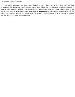 The flowers always stay fresh.
I can hardly wait to see my home there. How about you? I don’t have to sit here on earth and draw
up a design. My Heavenly Father already knows what I like and He is having it put in my home in
heaven. What a thrill it will be to be directed to my home when the time comes. When I see it, I will
not be disappointed. God never does anything to disappoint us. Everything He does is good, and
everything He does, He does extremely well. You will not be disappointed in what you see in heaven,
and you will LOVE your new home there.
 
