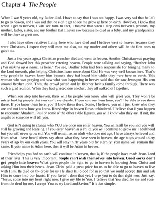 Chapter 4 The People
When I was 9 years old, my father died. I have to say that I was not happy. I was very sad that he left
to go to heaven, and I was sad that he didn’t get to see me grow up here on earth. However, I know that
when I get to heaven, I will see him. In fact, I believe that when I step onto heaven’s grounds, my
mother, father, sister, and my brother that I never saw because he died as a baby, and my grandparents
will be there to greet me.
I also have other relatives living there who have died and I believe went to heaven because they
were Christians. I expect they will meet me also, but my mother and others will be the first ones to
greet me.
Just a few years ago, a Christian preacher died and went to heaven. Another Christian was praying
and God showed her this preacher entering heaven. People were talking and saying, “Brother John
[I’m making up a name.] is here.” You see, Brother John had been responsible for bringing many to
the Lord on earth, plus helping Christians learn more about God. He was very well known here. That’s
why people in heaven knew him because they had heard him while they were here on earth. This
woman who was praying and saw what was happening in heaven said that she saw Jesus put His arm
around Brother John. Then, the crowd parted and let Brother John’s family come through. There was
such a glad reunion. When they had greeted one another, they all walked off together.
When you step into heaven, there will be people you know who will greet you. They won’t be
misty looking people that you can’t see clearly. If you can see them here, you’ll be able to see them
there. If you know them here, you’ll know them there. Some, I believe, you will just know who they
are and not know how you know. Knowledge in heaven flows unhindered. I believe that if you happen
to encounter Abraham, Paul or some of the other Bible figures, you will know who they are. If not, the
angels or someone will tell you.
God isn’t going to change who YOU are once you enter heaven. You will still be you and you will
still be growing and learning. If you enter heaven as a child, you will continue to grow until adulthood
but you will never grow old. You will remain as an adult who does not age. I have always believed and
from what I have heard others say about what they have seen in heaven, the age stops around thirty
years of age by our earth years. You will stay thirty years old for eternity. Your name will remain the
same. If your name is Adam here, then it will be Adam in heaven.
Friendships you had on earth will continue in heaven, that is, if the people have made Jesus Lord
of their lives. This is very important. People can’t wish themselves into heaven. Good works don’t
get people into heaven. What gives people the right to go to heaven is knowing Jesus Christ and
asking Him into their hearts. Jesus Christ paid a great price for us to be able to go to heaven to live
with Him. He died on the cross for us. He shed His blood for us so that we could accept Him and ask
Him to come into our hearts. If you haven’t done that yet, I urge you to do that right now. Just say,
“Jesus, come into my heart right now. I give my life to You. I believe that You died for me and rose
from the dead for me. I accept You as my Lord and Savior.” It’s that simple.
 