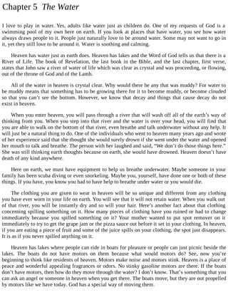 Chapter 5 The Water
I love to play in water. Yes, adults like water just as children do. One of my requests of God is a
swimming pool of my own here on earth. If you look at places that have water, you see how water
always draws people to it. People just naturally love to be around water. Some may not want to go in
it, yet they still love to be around it. Water is soothing and calming.
Heaven has water just as earth does. Heaven has lakes and the Word of God tells us that there is a
River of Life. The book of Revelation, the last book in the Bible, and the last chapter, first verse,
states that John saw a river of water of life which was clear as crystal and was proceeding, or flowing,
out of the throne of God and of the Lamb.
All of the water in heaven is crystal clear. Why would there be any that was muddy? For water to
be muddy means that something has to be growing there for it to become muddy, or become clouded
so that you can’t see the bottom. However, we know that decay and things that cause decay do not
exist in heaven.
When you enter heaven, you will pass through a river that will wash off all of the earth’s way of
thinking from you. When you step into that river and the water is over your head, you will find that
you are able to walk on the bottom of that river, even breathe and talk underwater without any help. It
will just be a natural thing to do. One of the individuals who went to heaven many years ago and wrote
of her experience said that she thought she would surely drown if she went under the water and opened
her mouth to talk and breathe. The person with her laughed and said, “We don’t do those things here.”
She was still thinking earth thoughts because on earth, she would have drowned. Heaven doesn’t have
death of any kind anywhere.
Here on earth, we must have equipment to help us breathe underwater. Maybe someone in your
family has been scuba diving or even snorkeling. Maybe you, yourself, have done one or both of these
things. If you have, you know you had to have help to breathe under water or you would die.
The clothing you are given to wear in heaven will be so unique and different from any clothing
you have ever worn in your life on earth. You will see that it will not retain water. When you walk out
of that river, you will be instantly dry and so will your hair. Here’s another fact about that clothing
concerning spilling something on it. How many pieces of clothing have you ruined or had to change
immediately because you spilled something on it? Your mother wanted to put spot remover on it
immediately to try to get the grape jam or the pizza sauce out before it set in your clothing. In heaven,
if you are eating a piece of fruit and some of the juice spills on your clothing, the spot just disappears.
It is as if you never spilled anything on it.
Heaven has lakes where people can ride in boats for pleasure or people can just picnic beside the
lakes. The boats do not have motors on them because what would motors do? See, now you’re
beginning to think like residents of heaven. Motors make noise and motors stink. Heaven is a place of
peace and wonderful appealing fragrances or odors. No stinky gasoline motors are there. If the boats
don’t have motors, then how do they move through the water? I don’t know. That’s something that you
can ask an angel or someone in heaven when you get there. The boats move, but they are not propelled
by motors like we have today. God has a special way of moving them.
 