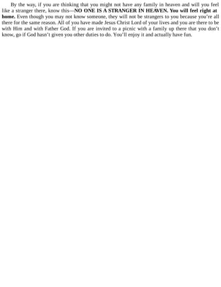By the way, if you are thinking that you might not have any family in heaven and will you feel
like a stranger there, know this—NO ONE IS A STRANGER IN HEAVEN. You will feel right at
home. Even though you may not know someone, they will not be strangers to you because you’re all
there for the same reason. All of you have made Jesus Christ Lord of your lives and you are there to be
with Him and with Father God. If you are invited to a picnic with a family up there that you don’t
know, go if God hasn’t given you other duties to do. You’ll enjoy it and actually have fun.
 