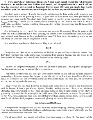 “. . .For a man’s heart determines his speech. A good man’s speech reveals the rich treasures
within him. An evil-hearted man is filled with venom, and his speech reveals it. And I tell you
this, that you must give account on Judgment Day for every idle word you speak. Your words
now reflect your fate then: either you will be justified by them or you will be condemned.”
You don’t want to speak evil words, foul words, polluting words, dirty words, stinky words, or any
kind of words that are not pleasing to God. If your heart is pure before God, then you should be
speaking pure clean words. You don’t take God’s name in vain by saying something like, “God,
d_____ something.” I know you’ve probably heard somebody do that. Movies are full of it. That is
totally disrespectful of God and is calling Him names. It’s calling Him something that He is not. God
is a blesser, not a curser.
God is listening to every word that comes out our mouths. He can only bless the good words.
When you or I say anything that is not a blessing, we remove God’s Hand from our lives. Our angels
have to stand aside because we have pushed them away. We have to act immediately when we say
something we shouldn’t and ask forgiveness of God.
You won’t hear any dirty words in heaven. They aren’t allowed.
Food
Things that you liked to eat on earth that are healthy for you will be available in heaven. You
don’t lose your taste for foods just because you moved from earth to heaven. You still retain all of
those wonderful thoughts and tastes for the flavors that are appealing to you.
Pets
I believe that the pets you enjoyed on earth will be there to greet you. That is part of being happy.
God loves animals, too, or He wouldn’t have created them.
I remember the story told of a little girl who went to heaven to live and was not sure about her
surroundings. Someone brought her the pet cat that she had on earth and she lit up like a Christmas
tree. See, God knew that she loved that animal and that animal loved that little girl. He cared about
her. He cares about you in the same way.
I have several pets that have died over the years and I expect to see all the ones that I enjoyed on
earth in heaven. I have a pet Cocker Spaniel, Blackie, waiting for me. I have a pet miniature
Chihuahua dog, Tiny, waiting for me. I have an orange tabby cat named Tiger waiting for me. I have a
gray tabby cat named Tabitha waiting for me, and I have a black and white cat named Pepper waiting
for me. Now, my parents may have some pets of their own there already but you know, there’s enough
room for all of them. I fully expect to see them all plus my pet cat that I have now.
No Sickness and No Disease
When you walk through heaven, you will never see anyone coughing, sneezing, running a fever, or
lying down because they feel badly. Sickness and disease does not exist in heaven which tells you that
sickness and disease does not come from God.
When I was a child, I was usually sick at least once about every year of my life. One year I had the
 
