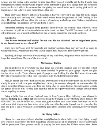 measles and had to stay in the hospital for nine days. Other years, I probably had the flu. I would have
a temperature and my mother would drag me to the bathroom to give me a sponge bath and then drive
me to the doctor’s office. I can remember him giving me some kind of awful tasting pink medicine.
Sometimes, I had to have a shot. I didn’t like either one.
There aren’t any doctor’s offices or hospitals in heaven. There isn’t any need for them. People
there are totally well and stay well. Their health comes from the goodness of God flowing in that
place. His goodness will not allow the entrance of anything to challenge that. Sickness and disease
would challenge His goodness so you won’t find it there.
Remember, anything Jesus paid for to get rid of in our lives so that we don’t have to have it, won’t
be in heaven. He paid for sickness and disease to be out of our lives. The Old Testament book of Isaiah
tell us that Jesus was whipped on His back so that we could experience healing in our lives.
Isaiah 53:5
“But he was wounded and bruised for our sins. He was chastised that we might have peace;
he was lashed—and we were healed!”
Since there isn’t any need for hospitals and doctors’ services, there isn’t any need for drugs to
make people well. People won’t have to take an aspirin for a headache. They’ll never get one.
Speaking of drugs, there won’t be any drugs of any kind there, drugs that would heal on earth and
drugs that would harm. They won’t be there at all.
No Gangs or Bullies
You might live in an area where you have gangs that walk the streets in your city and plan to hurt
people. Heaven doesn’t have gangs. God never intended for people to join “gangs” to plot and plan
hurt for other people. Those who are part of gangs are not looking for what God wants them to do.
They are focusing on what THEY want to do and it is to TAKE from someone else.
Also, in heaven you won’t find any bullies. Do you know what I mean by that? You may have met
a bully in your school or in your neighborhood. A bully is someone who picks on someone else. He
tries to intimidate this person or scare him into doing what he wants. It gives him satisfaction to make
this person afraid of him. He may even beat this person up to prove that he is stronger and can make
him do anything he wants.
Being a bully does not please God and since it doesn’t please Him, bullying is not allowed in
heaven. Bullying is a selfish act. The person doing the bullying is only thinking about himself OR
HERSELF. Girls can be bullies too. Sometimes, girls can hurt each other worse than boys can. Girls
tend to use their tongues to lash out at other girls more than boys do. A good rule to remember for
boys and girls is that if you can’t say something good about someone or to someone, keep your mouth
shut.
No Flying Bullets
I know there are some children who live in neighborhoods where bullets can come flying through
their windows at any time. The best thing these children can do at the moment is to pray and believe
God for protection. Their parents should be praying that over them, but if their parents don’t know
 