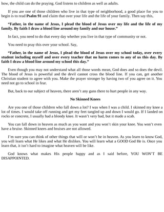 how, the child can do the praying. God listens to children as well as adults.
If you are one of those children who live in that type of neighborhood, a good place for you to
begin is to read Psalm 91 and claim that over your life and the life of your family. Then say this,
“Father, in the name of Jesus, I plead the blood of Jesus over my life and the life of my
family. By faith I draw a blood line around my family and our house.”
In fact, you need to do that every day whether you live in that type of community or not.
You need to pray this over your school. Say,
“Father, in the name of Jesus, I plead the blood of Jesus over my school today, over every
student including myself and over every teacher that no harm comes to any of us this day. By
faith I draw a blood line around my school this day.”
Even though you may not understand what all those words mean, God does and so does the devil.
The blood of Jesus is powerful and the devil cannot cross the blood line. If you can, get another
Christian student to agree with you. Make the prayer stronger by having two of you agree on it. You
need not go to school in fear.
But, back to our subject of heaven, there aren’t any guns there to hurt people in any way.
No Skinned Knees
Are you one of those children who fall down a lot? I was when I was a child. I skinned my knee a
lot of times. I would take off running and get my feet tangled up and down I would go. If I landed on
rocks or concrete, I usually had a bloody knee. It wasn’t very bad, but it made a scab.
You can fall down in heaven as much as you want and you won’t skin your knee. You won’t even
have a bruise. Skinned knees and bruises are not allowed.
I’m sure you can think of other things that will or won’t be in heaven. As you learn to know God,
you will learn what He likes and what He dislikes. You will learn what a GOOD God He is. Once you
learn that, it isn’t hard to imagine what heaven will be like.
God knows what makes His people happy and as I said before, YOU WON’T BE
DISAPPOINTED.
 
