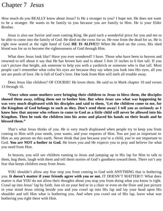 Chapter 7 Jesus
How much do you REALLY know about Jesus? Is He a stranger to you? I hope not. He does not want
to be a stranger. He wants to be family to you because you are family to Him. He is your Elder
Brother.
Jesus is also our Savior and soon coming King. He paid such a wonderful price for you and me to
be able to come into the family of God. He died on the cross for us. He rose from the dead for us. He is
right now seated at the right hand of God. HE IS ALIVE!!! When He died on the cross, His shed
blood was for us to become the righteousness of God through Him.
What does Jesus look like? Have you ever wondered? I have. Those who have been to heaven and
returned to tell about it say that He has brown hair and is about 5 feet 11 inches to 6 feet tall. If you
can’t picture that height, ask someone to help you with a yardstick or someone who is that tall. Most
people can’t remember what color his eyes are because they say when you look into His eyes, all you
see are pools of love. He is full of God’s love. One look from Him will melt all trouble away.
Does Jesus like children? OF COURSE! He loves them. He said so in Mark chapter 10 and verses
13 through 16.
“Once when some mothers were bringing their children to Jesus to bless them, the disciples
shooed them away, telling them not to bother him. But when Jesus saw what was happening he
was very much displeased with his disciples and said to them, ‘Let the children come to me, for
the Kingdom of God belongs to such as they. Don’t send them away! I tell you as seriously as I
know how that anyone who refuses to come to God as a little child will never be allowed into his
Kingdom. Then he took the children into his arms and placed his hands on their heads and he
blessed them.”
That’s what Jesus thinks of you. He is very much displeased when people try to keep you from
coming to Him with your needs, your wants, and your requests of Him. You are just as important to
Him as any person on this earth. Never think that just because you’re a child, you’re not important to
God. You are NOT a bother to God. He loves you and He expects you to pray and believe for what
you need from Him.
In heaven, you will see children running to Jesus and jumping up in His lap for Him to talk to
them, hug them, laugh with them and tell them stories of God’s goodness toward them. There isn’t any
fear that keeps children away from Jesus.
YOU shouldn’t allow any fear stop you from coming to God with ANYTHING that is bothering
you. It doesn’t matter if your friends agree with you or not. IT DOESN’T MATTER!!! What does
matter is that YOU do not allow their thoughts about you stop you from doing what you know is right.
Crawl up into Jesus’ lap by faith. Just sit on your bed or in a chair or even on the floor and just picture
in your mind Jesus sitting beside you and you crawl up into His lap and lay your head upon His
shoulder and tell Him what is bothering you. And when you crawl out of His lap, leave what was
bothering you right there with Him.
 