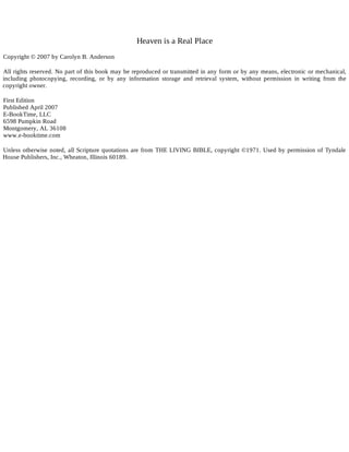 Heaven is a Real Place
Copyright © 2007 by Carolyn B. Anderson
All rights reserved. No part of this book may be reproduced or transmitted in any form or by any means, electronic or mechanical,
including photocopying, recording, or by any information storage and retrieval system, without permission in writing from the
copyright owner.
First Edition
Published April 2007
E-BookTime, LLC
6598 Pumpkin Road
Montgomery, AL 36108
www.e-booktime.com
Unless otherwise noted, all Scripture quotations are from THE LIVING BIBLE, copyright ©1971. Used by permission of Tyndale
House Publishers, Inc., Wheaton, Illinois 60189.
 