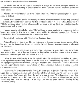 was different if he was in my mother’s bedroom.
He walked past me and sat down in my mother’s orange recliner chair. My eyes followed his
every move desperately wanting to know why he was there. I knew he wouldn’t just show up like that
for no reason.
After he sat down and looked up at me, I again asked him, “What are you doing here?” I guess I
meant to find out.
He still didn’t open his mouth, but suddenly he smiled. When he smiled, I immediately knew why
he had come. How did I know? Because the Holy Spirit revealed it to me in an instant. I knew exactly
WHY he had come into my mother’s bedroom. He had come to tell me that it was just about time for
Jesus to come back to get us.
I almost squealed with delight. I said, “Oh,” and I said it with a longing in my voice to go back to
heaven with him right then, but also I said it with a sudden knowing and understanding of what he
meant. I said, “Oh, it’s just about time for Jesus to come back.”
Then he finally spoke and said, “Yes, it’s just about that time.”
At that, I buried my face in his shirt and just started crying and weeping, almost uncontrollably,
but with great joy in my heart. I woke up immediately after that and was so comforted in what God
had shown me.
You see, God had given me what is termed a “spiritual dream.” It was a dream that really meant
what it said. It wasn’t one of those dreams that you dream when you’ve had too much to eat or you ate
something that didn’t agree with you. It came from God.
I knew that God was speaking to me through that dream by using my earthly father. My earthly
father represented my Heavenly Father. It was the same as if I were burying my face in God’s shirt
and crying with joy because He had said, “It’s just about that time.” Every time I think of that dream,
my heart leaps with excitement. I know without any doubt whatsoever that Jesus is coming soon. It is
a joyous event to me.
Jesus wants you to be ready for His coming. He wants you to go when that time comes. It is a
happy time and stepping from this earth life to heavenly life will be so easy. We won’t have to strain
to get to heaven. God’s power will do all the work in getting us there. All we have to do is obey God
and watch for Jesus’ coming by being ready at all times. If you make a mistake and sin, repent
immediately. Don’t wait. Tell Jesus you’re sorry right then and then go on your way believing that He
has cleaned you up.
 