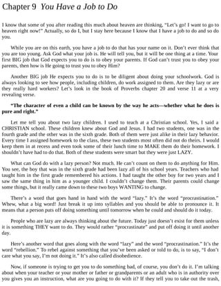 Chapter 9 You Have a Job to Do
I know that some of you after reading this much about heaven are thinking, “Let’s go! I want to go to
heaven right now!” Actually, so do I, but I stay here because I know that I have a job to do and so do
you.
While you are on this earth, you have a job to do that has your name on it. Don’t ever think that
you are too young. Ask God what your job is. He will tell you, but it will be one thing at a time. Your
first BIG job that God expects you to do is to obey your parents. If God can’t trust you to obey your
parents, then how is He going to trust you to obey Him?
Another BIG job He expects you to do is to be diligent about doing your schoolwork. God is
always looking to see how people, including children, do work assigned to them. Are they lazy or are
they really hard workers? Let’s look in the book of Proverbs chapter 20 and verse 11 at a very
revealing verse.
“The character of even a child can be known by the way he acts—whether what he does is
pure and right.”
Let me tell you about two lazy children. I used to teach at a Christian school. Yes, I said a
CHRISTIAN school. These children knew about God and Jesus. I had two students, one was in the
fourth grade and the other was in the sixth grade. Both of them were just alike in their lazy behavior.
Every time I assigned homework to the class, these two students most often did not do theirs. I would
keep them in at recess and even took some of their lunch time to MAKE them do their homework. I
shouldn’t have had to do that. Both of these students were smart but they were just LAZY.
What can God do with a lazy person? Not much. He can’t count on them to do anything for Him.
You see, the boy that was in the sixth grade had been lazy all of his school years. Teachers who had
taught him in the first grade remembered his actions. I had taught the other boy for two years and I
saw the same thing in him as a younger child. I couldn’t change them. Their parents could change
some things, but it really came down to these two boys WANTING to change.
There’s a word that goes hand in hand with the word “lazy.” It’s the word “procrastination.”
Whew, what a big word! Just break it up into syllables and you should be able to pronounce it. It
means that a person puts off doing something until tomorrow when he could and should do it today.
People who are lazy are always thinking about the future. Today just doesn’t exist for them unless
it is something THEY want to do. They would rather “procrastinate” and put off doing it until another
day.
Here’s another word that goes along with the word “lazy” and the word “procrastination.” It’s the
word “rebellion.” To rebel against something that you’ve been asked or told to do, is to say, “I don’t
care what you say, I’m not doing it.” It’s also called disobedience.
Now, if someone is trying to get you to do something bad, of course, you don’t do it. I’m talking
about when your teacher or your mother or father or grandparents or an adult who is in authority over
you gives you an instruction, what are you going to do with it? If they tell you to take out the trash,
 