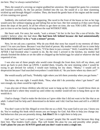 me here. They’ve always waited before.”
Then, the sound of a revving car engine grabbed her attention. She stopped her game for a moment
and listened carefully. As the last person climbed into the car, the sound of a car door slamming
trickled up and through Abigail’s window. Then, she heard the gentle hum of the engine and the sound
of tires running over gravel.
Suddenly, she realized what was happening. She raced to the front of the house as fast as her legs
would carry her without tripping up and falling flat on her face. Her feet seemed as if they were flying
down the steps of the porch. In all her efforts to get there on time, she was TOO LATE. She arrived
just in time to see her family driving down the road WITHOUT HER.
Her heart sank. For once, her words, “wait a minute,” hit her in the face like a ton of bricks. She
couldn’t believe what she had done. She had been left behind because she had unintentionally
TRAINED HERSELF to be a “wait a minute” person.
Now, let me ask you a question. Why do you think that story has stayed in my memory all these
years? I’m sure you know. Because I was that kind of person. My mother would call me to come help
her in the kitchen and I would holler back, “I’ll be there in just a minute.” Well, I would be there, BUT
AFTER I had finished what I wanted to do. By the time I arrived in the kitchen, my mother had
already finished the dishes or set the table or chopped up the boiled eggs for salad or whatever she had
requested of me.
I was also one of those people who would come through the front door, kick off my shoes, and
never go back to pick them up UNTIL I needed them. Usually, the next morning when I would be
trying to get dressed for school, I would start looking for my shoes. “Mama,” I would yell in
desperation because I had searched everywhere I could think of, “do you know where my shoes are?”
She would usually yell back, “Probably right where you left them yesterday when you got home.”
You know, she was right. I would think, “Now, what did I do yesterday when I got home?” and
sure enough, my shoes would be right there.
I was also one of those children who did not want to hang up her clothes. I would throw them on
the bed and that’s where they would lay until either my mother would tell me to hang them up or she
would do it.
I had to change. I had to make the decision as I grew older that I did not want to be like that as an
adult. I asked God for help and I determined to do better and I did. God has been and still is a GREAT
help.
You don’t want to be like Abigail or even like me as a child. You want God to use you. I know you
do. You’re reading this book which means you are hungry for God. Ask Him to help you change any
bad behaviors that you are presently doing. Ask Him!!! He is right there to help you.
God can’t use “wait a minute” or “just a minute” people like He would like because they drag
their feet. That hinders God’s plans. That will hinder His plan for you and possibly other people.
God’s plans for you are ALWAYS good and you don’t want to miss a single one.
 