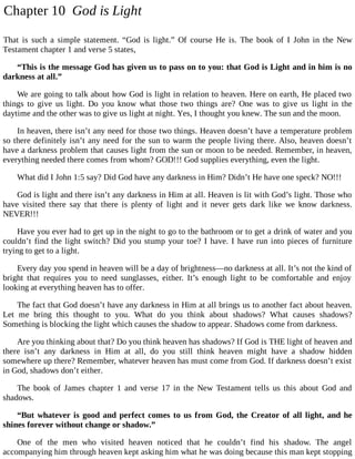 Chapter 10 God is Light
That is such a simple statement. “God is light.” Of course He is. The book of I John in the New
Testament chapter 1 and verse 5 states,
“This is the message God has given us to pass on to you: that God is Light and in him is no
darkness at all.”
We are going to talk about how God is light in relation to heaven. Here on earth, He placed two
things to give us light. Do you know what those two things are? One was to give us light in the
daytime and the other was to give us light at night. Yes, I thought you knew. The sun and the moon.
In heaven, there isn’t any need for those two things. Heaven doesn’t have a temperature problem
so there definitely isn’t any need for the sun to warm the people living there. Also, heaven doesn’t
have a darkness problem that causes light from the sun or moon to be needed. Remember, in heaven,
everything needed there comes from whom? GOD!!! God supplies everything, even the light.
What did I John 1:5 say? Did God have any darkness in Him? Didn’t He have one speck? NO!!!
God is light and there isn’t any darkness in Him at all. Heaven is lit with God’s light. Those who
have visited there say that there is plenty of light and it never gets dark like we know darkness.
NEVER!!!
Have you ever had to get up in the night to go to the bathroom or to get a drink of water and you
couldn’t find the light switch? Did you stump your toe? I have. I have run into pieces of furniture
trying to get to a light.
Every day you spend in heaven will be a day of brightness—no darkness at all. It’s not the kind of
bright that requires you to need sunglasses, either. It’s enough light to be comfortable and enjoy
looking at everything heaven has to offer.
The fact that God doesn’t have any darkness in Him at all brings us to another fact about heaven.
Let me bring this thought to you. What do you think about shadows? What causes shadows?
Something is blocking the light which causes the shadow to appear. Shadows come from darkness.
Are you thinking about that? Do you think heaven has shadows? If God is THE light of heaven and
there isn’t any darkness in Him at all, do you still think heaven might have a shadow hidden
somewhere up there? Remember, whatever heaven has must come from God. If darkness doesn’t exist
in God, shadows don’t either.
The book of James chapter 1 and verse 17 in the New Testament tells us this about God and
shadows.
“But whatever is good and perfect comes to us from God, the Creator of all light, and he
shines forever without change or shadow.”
One of the men who visited heaven noticed that he couldn’t find his shadow. The angel
accompanying him through heaven kept asking him what he was doing because this man kept stopping
 