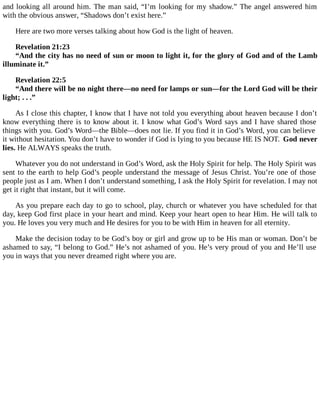 and looking all around him. The man said, “I’m looking for my shadow.” The angel answered him
with the obvious answer, “Shadows don’t exist here.”
Here are two more verses talking about how God is the light of heaven.
Revelation 21:23
“And the city has no need of sun or moon to light it, for the glory of God and of the Lamb
illuminate it.”
Revelation 22:5
“And there will be no night there—no need for lamps or sun—for the Lord God will be their
light; . . .”
As I close this chapter, I know that I have not told you everything about heaven because I don’t
know everything there is to know about it. I know what God’s Word says and I have shared those
things with you. God’s Word—the Bible—does not lie. If you find it in God’s Word, you can believe
it without hesitation. You don’t have to wonder if God is lying to you because HE IS NOT. God never
lies. He ALWAYS speaks the truth.
Whatever you do not understand in God’s Word, ask the Holy Spirit for help. The Holy Spirit was
sent to the earth to help God’s people understand the message of Jesus Christ. You’re one of those
people just as I am. When I don’t understand something, I ask the Holy Spirit for revelation. I may not
get it right that instant, but it will come.
As you prepare each day to go to school, play, church or whatever you have scheduled for that
day, keep God first place in your heart and mind. Keep your heart open to hear Him. He will talk to
you. He loves you very much and He desires for you to be with Him in heaven for all eternity.
Make the decision today to be God’s boy or girl and grow up to be His man or woman. Don’t be
ashamed to say, “I belong to God.” He’s not ashamed of you. He’s very proud of you and He’ll use
you in ways that you never dreamed right where you are.
 