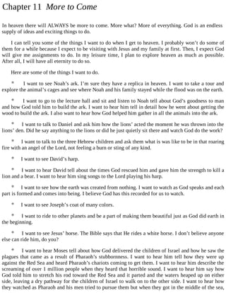 Chapter 11 More to Come
In heaven there will ALWAYS be more to come. More what? More of everything. God is an endless
supply of ideas and exciting things to do.
I can tell you some of the things I want to do when I get to heaven. I probably won’t do some of
them for a while because I expect to be visiting with Jesus and my family at first. Then, I expect God
will give me assignments to do. In my leisure time, I plan to explore heaven as much as possible.
After all, I will have all eternity to do so.
Here are some of the things I want to do.
 I want to see Noah’s ark. I’m sure they have a replica in heaven. I want to take a tour and
explore the animal’s cages and see where Noah and his family stayed while the flood was on the earth.
 I want to go to the lecture hall and sit and listen to Noah tell about God’s goodness to man
and how God told him to build the ark. I want to hear him tell in detail how he went about getting the
wood to build the ark. I also want to hear how God helped him gather in all the animals into the ark.
 I want to talk to Daniel and ask him how the lions’ acted the moment he was thrown into the
lions’ den. Did he say anything to the lions or did he just quietly sit there and watch God do the work?
 I want to talk to the three Hebrew children and ask them what is was like to be in that roaring
fire with an angel of the Lord, not feeling a burn or sting of any kind.
 I want to see David’s harp.
 I want to hear David tell about the times God rescued him and gave him the strength to kill a
lion and a bear. I want to hear him sing songs to the Lord playing his harp.
 I want to see how the earth was created from nothing. I want to watch as God speaks and each
part is formed and comes into being. I believe God has this recorded for us to watch.
 I want to see Joseph’s coat of many colors.
 I want to ride to other planets and be a part of making them beautiful just as God did earth in
the beginning.
 I want to see Jesus’ horse. The Bible says that He rides a white horse. I don’t believe anyone
else can ride him, do you?
 I want to hear Moses tell about how God delivered the children of Israel and how he saw the
plagues that came as a result of Pharaoh’s stubbornness. I want to hear him tell how they were up
against the Red Sea and heard Pharaoh’s chariots coming to get them. I want to hear him describe the
screaming of over 1 million people when they heard that horrible sound. I want to hear him say how
God told him to stretch his rod toward the Red Sea and it parted and the waters heaped up on either
side, leaving a dry pathway for the children of Israel to walk on to the other side. I want to hear how
they watched as Pharaoh and his men tried to pursue them but when they got in the middle of the sea,
 