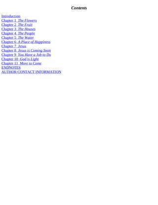 Contents
Introduction
Chapter 1 The Flowers
Chapter 2 The Fruit
Chapter 3 The Houses
Chapter 4 The People
Chapter 5 The Water
Chapter 6 A Place of Happiness
Chapter 7 Jesus
Chapter 8 Jesus is Coming Soon
Chapter 9 You Have a Job to Do
Chapter 10 God is Light
Chapter 11 More to Come
ENDNOTES
AUTHOR CONTACT INFORMATION
 