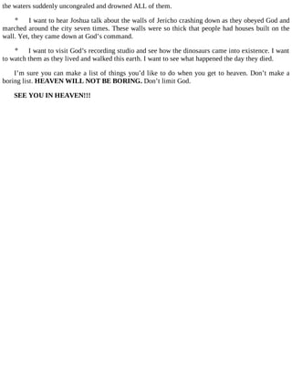 the waters suddenly uncongealed and drowned ALL of them.
 I want to hear Joshua talk about the walls of Jericho crashing down as they obeyed God and
marched around the city seven times. These walls were so thick that people had houses built on the
wall. Yet, they came down at God’s command.
 I want to visit God’s recording studio and see how the dinosaurs came into existence. I want
to watch them as they lived and walked this earth. I want to see what happened the day they died.
I’m sure you can make a list of things you’d like to do when you get to heaven. Don’t make a
boring list. HEAVEN WILL NOT BE BORING. Don’t limit God.
SEE YOU IN HEAVEN!!!
 