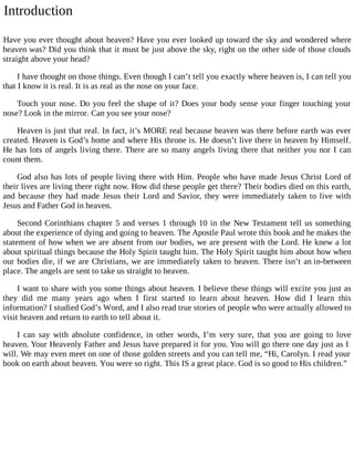 Introduction
Have you ever thought about heaven? Have you ever looked up toward the sky and wondered where
heaven was? Did you think that it must be just above the sky, right on the other side of those clouds
straight above your head?
I have thought on those things. Even though I can’t tell you exactly where heaven is, I can tell you
that I know it is real. It is as real as the nose on your face.
Touch your nose. Do you feel the shape of it? Does your body sense your finger touching your
nose? Look in the mirror. Can you see your nose?
Heaven is just that real. In fact, it’s MORE real because heaven was there before earth was ever
created. Heaven is God’s home and where His throne is. He doesn’t live there in heaven by Himself.
He has lots of angels living there. There are so many angels living there that neither you nor I can
count them.
God also has lots of people living there with Him. People who have made Jesus Christ Lord of
their lives are living there right now. How did these people get there? Their bodies died on this earth,
and because they had made Jesus their Lord and Savior, they were immediately taken to live with
Jesus and Father God in heaven.
Second Corinthians chapter 5 and verses 1 through 10 in the New Testament tell us something
about the experience of dying and going to heaven. The Apostle Paul wrote this book and he makes the
statement of how when we are absent from our bodies, we are present with the Lord. He knew a lot
about spiritual things because the Holy Spirit taught him. The Holy Spirit taught him about how when
our bodies die, if we are Christians, we are immediately taken to heaven. There isn’t an in-between
place. The angels are sent to take us straight to heaven.
I want to share with you some things about heaven. I believe these things will excite you just as
they did me many years ago when I first started to learn about heaven. How did I learn this
information? I studied God’s Word, and I also read true stories of people who were actually allowed to
visit heaven and return to earth to tell about it.
I can say with absolute confidence, in other words, I’m very sure, that you are going to love
heaven. Your Heavenly Father and Jesus have prepared it for you. You will go there one day just as I
will. We may even meet on one of those golden streets and you can tell me, “Hi, Carolyn. I read your
book on earth about heaven. You were so right. This IS a great place. God is so good to His children.”
 