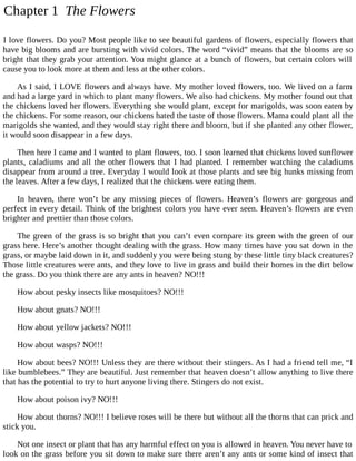 Chapter 1 The Flowers
I love flowers. Do you? Most people like to see beautiful gardens of flowers, especially flowers that
have big blooms and are bursting with vivid colors. The word “vivid” means that the blooms are so
bright that they grab your attention. You might glance at a bunch of flowers, but certain colors will
cause you to look more at them and less at the other colors.
As I said, I LOVE flowers and always have. My mother loved flowers, too. We lived on a farm
and had a large yard in which to plant many flowers. We also had chickens. My mother found out that
the chickens loved her flowers. Everything she would plant, except for marigolds, was soon eaten by
the chickens. For some reason, our chickens hated the taste of those flowers. Mama could plant all the
marigolds she wanted, and they would stay right there and bloom, but if she planted any other flower,
it would soon disappear in a few days.
Then here I came and I wanted to plant flowers, too. I soon learned that chickens loved sunflower
plants, caladiums and all the other flowers that I had planted. I remember watching the caladiums
disappear from around a tree. Everyday I would look at those plants and see big hunks missing from
the leaves. After a few days, I realized that the chickens were eating them.
In heaven, there won’t be any missing pieces of flowers. Heaven’s flowers are gorgeous and
perfect in every detail. Think of the brightest colors you have ever seen. Heaven’s flowers are even
brighter and prettier than those colors.
The green of the grass is so bright that you can’t even compare its green with the green of our
grass here. Here’s another thought dealing with the grass. How many times have you sat down in the
grass, or maybe laid down in it, and suddenly you were being stung by these little tiny black creatures?
Those little creatures were ants, and they love to live in grass and build their homes in the dirt below
the grass. Do you think there are any ants in heaven? NO!!!
How about pesky insects like mosquitoes? NO!!!
How about gnats? NO!!!
How about yellow jackets? NO!!!
How about wasps? NO!!!
How about bees? NO!!! Unless they are there without their stingers. As I had a friend tell me, “I
like bumblebees.” They are beautiful. Just remember that heaven doesn’t allow anything to live there
that has the potential to try to hurt anyone living there. Stingers do not exist.
How about poison ivy? NO!!!
How about thorns? NO!!! I believe roses will be there but without all the thorns that can prick and
stick you.
Not one insect or plant that has any harmful effect on you is allowed in heaven. You never have to
look on the grass before you sit down to make sure there aren’t any ants or some kind of insect that
 