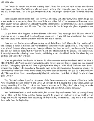 will sting you.
The flowers in heaven are perfect in every detail. Now, I’m sure you have noticed that flowers
have blooms on them. That’s those bright red, orange, yellow, blue, or purple colors that you see at the
end of a flower stem. That’s the part everyone likes to see and put in their vases for other people to
see.
Here on earth, those blooms don’t last forever. Some only last a few days, while others might last
a few weeks. At some point, those blooms will die and either fall off or someone will remove them.
They usually turn an ugly brown and really ruin the appearance of the other flowers. That’s one reason
why people remove the dead blooms. The other reason is that it helps the plant to produce new
blooms.
Do you know what happens to those flowers in heaven? They never get dead blooms. You will
never see an ugly, brown, dead, dried-up flower bloom there. If you did, that would mean that heaven
had some decay there and decay cannot and does not live in heaven.
Have you ever had someone tell you to stay out of their flower bed? Maybe the dog ran through it
and stomped a bunch of flowers and your mother or someone became upset about it. Why would that
upset them? Because when you stomp through a flower bed here on earth, you damage the flowers.
You can hurt them so badly that they can’t be fixed. The blooms fall to the ground. The stems break.
Some might even be pulled up out of the dirt, and if they aren’t placed back in the dirt where they can
get food and water, they will die.
What do you think the flowers in heaven do when someone stomps on them? THEY BOUNCE
RIGHT BACK UP. People up there walk right on the flowers and the flowers never stay in a crushed
position. They spring right back to their original position. They ALWAYS look fresh and new. That’s
because God is always fresh and new. You could even pick a nice bouquet of flowers for yourself or
someone else and no one would know where you picked them unless they saw you do it. Do you know
why? Because those flowers would grow right back in an instant. Isn’t that exciting? Do you see how
good God is?
The Bible talks about how God takes care of the flowers on earth in the book of Matthew in the
New Testament. Look in chapter 6 and verses 28 through 30. I’m saying this in my words. Jesus was
saying something like this, “Look at the flowers here on earth. They don’t do a thing to make
themselves beautiful. They don’t worry about anything and look how beautiful they are.”
Yes, the flowers here on earth are beautiful, but on earth they are hindered from becoming all they
can be. This earth has decay in it but heaven doesn’t. In heaven all hindrances, or we could say, all
things that would stop them from becoming all they can be, are removed. They are as God created
them to be from the beginning.
 