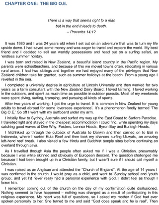 CHAPTER ONE: THE BIG O.E.
There is a way that seems right to a man
but in the end it leads to death.
– Proverbs 14:12
It was 1980 and I was 24 years old when I set out on an adventure that was to turn my life
upside down. I had saved some money and was eager to travel and explore the world. My best
friend and I decided to sell our worldly possessions and head out on a surfing safari, an
‘endless summer’ holiday.
I was born and raised in New Zealand, a beautiful island country in the Pacific region. My
parents were schoolteachers, and because of this we moved towns often, relocating in various
rural areas. I had two siblings and together we had enjoyed many of the privileges that New
Zealand children take for granted, such as summer holidays at the beach. From a young age I
revelled in the sea.
I completed a university degree in agriculture at Lincoln University and then worked for two
years as a farm consultant with the New Zealand Dairy Board. I loved farming. I loved working
in the outdoors, and spent as much time as possible in outdoor pursuits. Most of my weekends
were spent diving, surfing, tramping, and pursuing all kinds of sports.
After two years of working, I got the urge to travel. It is common in New Zealand for young
adults to travel abroad for some ‘overseas experience’. It’s a phenomenon fondly termed ‘The
Big O.E.’ So off I went with my surfboard under my arm.
I initially flew to Sydney, Australia and surfed my way up the East Coast to Surfers Paradise.
I travelled light and stayed in the cheapest accommodation I could find, while spending my days
catching good waves at Dee Why, Fosters, Lennox Heads, Byron Bay and Burleigh Heads.
I hitchhiked up through the outback of Australia to Darwin and then carried on to Bali in
Indonesia, where I surfed Kuta Reef and then took my chances surfing Uluwatu, an amazing
left-hand reef break. I also visited a few Hindu and Buddhist temple sites before continuing on
overland through Java.
As I travelled through Asia the people often asked me if I was a Christian, presumably
because I was white skinned and obviously of European descent. The question challenged me
because I had been brought up in a Christian family, but I wasn’t sure if I should call myself a
Christian.
I was raised as an Anglican and attended the “Church of England”. At the age of 14 years I
was confirmed in the church. I would pray as a child, and went to ‘Sunday school’ and ‘youth
group’, and yet I’d never really had a personal experience with God. I didn’t feel as though I
knew him.
I remember coming out of the church on the day of my confirmation quite disillusioned.
Nothing seemed to have happened – nothing was changed as a result of participating in this
religious experience. My heart was full of questions, so I asked my mother if God had ever
spoken personally to her. She turned to me and said “God does speak and he is real”. Then
 