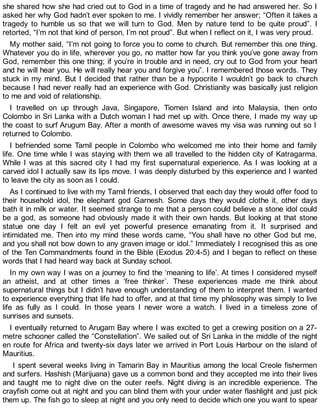 she shared how she had cried out to God in a time of tragedy and he had answered her. So I
asked her why God hadn’t ever spoken to me. I vividly remember her answer; “Often it takes a
tragedy to humble us so that we will turn to God. Men by nature tend to be quite proud”. I
retorted, “I’m not that kind of person, I’m not proud”. But when I reflect on it, I was very proud.
My mother said, “I’m not going to force you to come to church. But remember this one thing.
Whatever you do in life, wherever you go, no matter how far you think you’ve gone away from
God, remember this one thing; if you’re in trouble and in need, cry out to God from your heart
and he will hear you. He will really hear you and forgive you”. I remembered those words. They
stuck in my mind. But I decided that rather than be a hypocrite I wouldn’t go back to church
because I had never really had an experience with God. Christianity was basically just religion
to me and void of relationship.
I travelled on up through Java, Singapore, Tiomen Island and into Malaysia, then onto
Colombo in Sri Lanka with a Dutch woman I had met up with. Once there, I made my way up
the coast to surf Arugum Bay. After a month of awesome waves my visa was running out so I
returned to Colombo.
I befriended some Tamil people in Colombo who welcomed me into their home and family
life. One time while I was staying with them we all travelled to the hidden city of Katragarma.
While I was at this sacred city I had my first supernatural experience. As I was looking at a
carved idol I actually saw its lips move. I was deeply disturbed by this experience and I wanted
to leave the city as soon as I could.
As I continued to live with my Tamil friends, I observed that each day they would offer food to
their household idol, the elephant god Garnesh. Some days they would clothe it, other days
bath it in milk or water. It seemed strange to me that a person could believe a stone idol could
be a god, as someone had obviously made it with their own hands. But looking at that stone
statue one day I felt an evil yet powerful presence emanating from it. It surprised and
intimidated me. Then into my mind these words came, “You shall have no other God but me,
and you shall not bow down to any graven image or idol.” Immediately I recognised this as one
of the Ten Commandments found in the Bible (Exodus 20:4-5) and I began to reflect on these
words that I had heard way back at Sunday school.
In my own way I was on a journey to find the ‘meaning to life’. At times I considered myself
an atheist, and at other times a ‘free thinker’. These experiences made me think about
supernatural things but I didn’t have enough understanding of them to interpret them. I wanted
to experience everything that life had to offer, and at that time my philosophy was simply to live
life as fully as I could. In those years I never wore a watch. I lived in a timeless zone of
sunrises and sunsets.
I eventually returned to Arugam Bay where I was excited to get a crewing position on a 27-
metre schooner called the “Constellation”. We sailed out of Sri Lanka in the middle of the night
en route for Africa and twenty-six days later we arrived in Port Louis Harbour on the island of
Mauritius.
I spent several weeks living in Tamarin Bay in Mauritius among the local Creole fishermen
and surfers. Hashish (Marijuana) gave us a common bond and they accepted me into their lives
and taught me to night dive on the outer reefs. Night diving is an incredible experience. The
crayfish come out at night and you can blind them with your under water flashlight and just pick
them up. The fish go to sleep at night and you only need to decide which one you want to spear
 