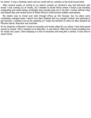 for dinner. It was a fantastic sport and we would sell our catches to the local tourist hotel.
After several weeks of surfing to my heart’s content on Tamarin’s very fast left-hand reef
break I was running out of money. So I headed to South Africa where I found a job teaching
windsurfing and water-skiing. Amazingly they actually paid me to do this! I surfed Jeffrey’s Bay
and Elands Bay and visited some of South Africa’s world famous wildlife reservations.
My desire was to travel over land through Africa up into Europe, but my plans were
completely changed when I heard from New Zealand that my younger brother was planning to
get married. I wanted to be at his wedding so I made the decision to return to New Zealand via
Reunion Island, Mauritius and Australia.
At my stopover in Reunion I found an amazing surf break called St Leu where I had some great
waves to myself. Then I headed on to Mauritius. It was March 1982 and I’d been travelling now
for nearly two years, often sleeping in a tent on beaches and living like a nomad. It was time to
return home.
 