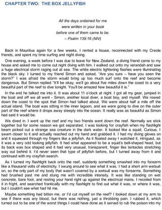 CHAPTER TWO: THE BOX JELLYFISH
All the days ordained for me
were written in your book
before one of them came to be.
– Psalm 139:16 (NIV)
Back in Mauritius again for a few weeks, I rented a house, reconnected with my Creole
friends, and spent my time surfing and night diving.
One evening, a week before I was due to leave for New Zealand, a diving friend came to my
house and asked me to come out night diving with him. I walked out onto my verandah and saw
a huge electrical storm raging out at sea. The white electric lightening flashes were illuminating
the black sky. I turned to my friend Simon and asked, “Are you sure – have you seen the
storm?” I was afraid the storm would bring up too much surf onto the reef and become
dangerous. But Simon replied “It’ll be okay, we’ll go about five miles down the coast to a very
beautiful part of the reef to dive tonight. You’ll be amazed how beautiful it is.”
In the end he talked me into it. It was about 11 o’clock at night. I got all my gear, jumped in
the boat and off we all went - Simon, another local diver, a boat boy, and myself. We rowed
down the coast to the spot that Simon had talked about. We were about half a mile off the
actual island. The boat was sitting in the inner lagoon, and we were going to dive on the outer
part of the reef where it drops away steeply into the ocean. It really was as beautiful as Simon
had said it would be.
We dived in. I went up the reef and my two friends went down the reef. Normally we stick
together but for some reason we got separated. I was looking for crayfish when my flashlight
beam picked out a strange sea creature in the dark water. It looked like a squid. Curious, I
swam closer to it and actually reached out my hand and grabbed it. I had my diving gloves on
and it squeezed through my fingers like a jellyfish. As it floated away I watched it, intrigued, as
it was a very odd looking jellyfish. It had what appeared to be a squid’s bell-shaped head, but
its back was box shaped and it had very unusual, transparent, finger like tentacles stretching
way out behind it. I’d never seen that type of jellyfish before, but I turned away from it and
continued with my crayfish search.
As I turned my flashlight back onto the reef, suddenly something smashed into my forearm
like a thousand volts of electricity. I swung around to see what it was. I had a short arm wetsuit
on, so the only part of my body that wasn’t covered by a wetsuit was my forearms. Something
had brushed past me and stung me with incredible intensity. It was like standing on wet
concrete, bare foot, and resting your hand right up against the electrical mains. I recoiled from
it in fright, and searched frantically with my flashlight to find out what it was, or where it was,
but I couldn’t see what had hit me.
Maybe something had bitten me, or I’d cut myself on the reef? I looked down at my arm to
see if there was any blood, but there was nothing, just a throbbing pain. I rubbed it, which
turned out to be one of the worst things I could have done as it served to rub the poison into my
 