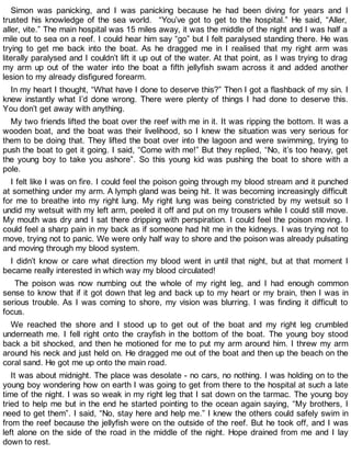 Simon was panicking, and I was panicking because he had been diving for years and I
trusted his knowledge of the sea world. “You’ve got to get to the hospital.” He said, “Aller,
aller, vite.” The main hospital was 15 miles away, it was the middle of the night and I was half a
mile out to sea on a reef. I could hear him say “go” but I felt paralysed standing there. He was
trying to get me back into the boat. As he dragged me in I realised that my right arm was
literally paralysed and I couldn’t lift it up out of the water. At that point, as I was trying to drag
my arm up out of the water into the boat a fifth jellyfish swam across it and added another
lesion to my already disfigured forearm.
In my heart I thought, “What have I done to deserve this?” Then I got a flashback of my sin. I
knew instantly what I’d done wrong. There were plenty of things I had done to deserve this.
You don’t get away with anything.
My two friends lifted the boat over the reef with me in it. It was ripping the bottom. It was a
wooden boat, and the boat was their livelihood, so I knew the situation was very serious for
them to be doing that. They lifted the boat over into the lagoon and were swimming, trying to
push the boat to get it going. I said, “Come with me!” But they replied, “No, it’s too heavy, get
the young boy to take you ashore”. So this young kid was pushing the boat to shore with a
pole.
I felt like I was on fire. I could feel the poison going through my blood stream and it punched
at something under my arm. A lymph gland was being hit. It was becoming increasingly difficult
for me to breathe into my right lung. My right lung was being constricted by my wetsuit so I
undid my wetsuit with my left arm, peeled it off and put on my trousers while I could still move.
My mouth was dry and I sat there dripping with perspiration. I could feel the poison moving. I
could feel a sharp pain in my back as if someone had hit me in the kidneys. I was trying not to
move, trying not to panic. We were only half way to shore and the poison was already pulsating
and moving through my blood system.
I didn’t know or care what direction my blood went in until that night, but at that moment I
became really interested in which way my blood circulated!
The poison was now numbing out the whole of my right leg, and I had enough common
sense to know that if it got down that leg and back up to my heart or my brain, then I was in
serious trouble. As I was coming to shore, my vision was blurring. I was finding it difficult to
focus.
We reached the shore and I stood up to get out of the boat and my right leg crumbled
underneath me. I fell right onto the crayfish in the bottom of the boat. The young boy stood
back a bit shocked, and then he motioned for me to put my arm around him. I threw my arm
around his neck and just held on. He dragged me out of the boat and then up the beach on the
coral sand. He got me up onto the main road.
It was about midnight. The place was desolate - no cars, no nothing. I was holding on to the
young boy wondering how on earth I was going to get from there to the hospital at such a late
time of the night. I was so weak in my right leg that I sat down on the tarmac. The young boy
tried to help me but in the end he started pointing to the ocean again saying, “My brothers, I
need to get them”. I said, “No, stay here and help me.” I knew the others could safely swim in
from the reef because the jellyfish were on the outside of the reef. But he took off, and I was
left alone on the side of the road in the middle of the night. Hope drained from me and I lay
down to rest.
 
