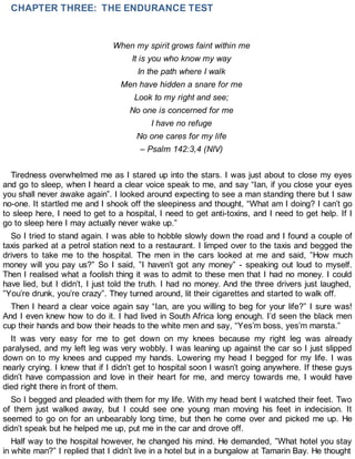 CHAPTER THREE: THE ENDURANCE TEST
When my spirit grows faint within me
It is you who know my way
In the path where I walk
Men have hidden a snare for me
Look to my right and see;
No one is concerned for me
I have no refuge
No one cares for my life
– Psalm 142:3,4 (NIV)
Tiredness overwhelmed me as I stared up into the stars. I was just about to close my eyes
and go to sleep, when I heard a clear voice speak to me, and say “Ian, if you close your eyes
you shall never awake again”. I looked around expecting to see a man standing there but I saw
no-one. It startled me and I shook off the sleepiness and thought, “What am I doing? I can’t go
to sleep here, I need to get to a hospital, I need to get anti-toxins, and I need to get help. If I
go to sleep here I may actually never wake up.”
So I tried to stand again. I was able to hobble slowly down the road and I found a couple of
taxis parked at a petrol station next to a restaurant. I limped over to the taxis and begged the
drivers to take me to the hospital. The men in the cars looked at me and said, ”How much
money will you pay us?” So I said, ”I haven’t got any money” - speaking out loud to myself.
Then I realised what a foolish thing it was to admit to these men that I had no money. I could
have lied, but I didn’t, I just told the truth. I had no money. And the three drivers just laughed,
”You’re drunk, you’re crazy”. They turned around, lit their cigarettes and started to walk off.
Then I heard a clear voice again say “Ian, are you willing to beg for your life?” I sure was!
And I even knew how to do it. I had lived in South Africa long enough. I’d seen the black men
cup their hands and bow their heads to the white men and say, “Yes’m boss, yes’m marsta.”
It was very easy for me to get down on my knees because my right leg was already
paralysed, and my left leg was very wobbly. I was leaning up against the car so I just slipped
down on to my knees and cupped my hands. Lowering my head I begged for my life. I was
nearly crying. I knew that if I didn’t get to hospital soon I wasn’t going anywhere. If these guys
didn’t have compassion and love in their heart for me, and mercy towards me, I would have
died right there in front of them.
So I begged and pleaded with them for my life. With my head bent I watched their feet. Two
of them just walked away, but I could see one young man moving his feet in indecision. It
seemed to go on for an unbearably long time, but then he come over and picked me up. He
didn’t speak but he helped me up, put me in the car and drove off.
Half way to the hospital however, he changed his mind. He demanded, ”What hotel you stay
in white man?” I replied that I didn’t live in a hotel but in a bungalow at Tamarin Bay. He thought
 