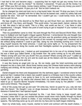 I had lied to him and became angry – suspecting that he might not get any money from me
after all. “How will I get my money?” he retorted. I answered, ”I’ll give you all the money I’ve
got!” When your life’s at stake, money means nothing. I said ”I’ll give you any money you want if
you can get me to hospital. I’ll give you it all.” But he didn’t believe me.
So he changed his mind and took me to a big tourist hotel. He said ”I’ll drop you here; I’m not
going to take you.” I pleaded with him to take me but he leaned over, undid my safety belt and
opened the door. ”Get out!” he demanded. But I couldn’t get out, I could barely move. So he
had to push me out.
My legs caught on the doorsill so he lifted them up and thrust them out, slammed the door
and drove off. I lay there, and thought, “This world stinks. I’ve seen death, hatred, violence; this
is hell, this place is hell on earth. This is a filthy, sick world we live in.” I lay there in utter
hopelessness. I thought, “What’s the point of even trying to get to hospital? If your number’s up
let it go, just die.”
Then my grandfather came to mind. He went through the First and Second World Wars. He’d
been to Gallipoli and had fought in Egypt against Rommel. I remembered this and thought how
my Granddad had survived two world wars and here was his grandson giving up because five
miserable jellyfish had stung him! The thought of him revived my courage and I resolved not to
die without doing whatever I could to get help. Using my one remaining working arm I tried to
drag myself towards the hotel entrance. I could see some lights on. To my amazement the
security guards were doing the rounds and their flashlights spotted me groveling along in the
dirt.
A man came running over. I looked up and recognised him to be one of my drinking friends.
He was a black guy called Daniel, a big lovable man. He came running up to me and asked,
”What’s wrong with you? Are you drunk? Are you stoned? What’s wrong with you?” I pulled up
my sweatshirt to show him my arm and he could see all the blisters and the swollenness. He
scooped me up in his arms and ran.
It was like having an angel pick me up. He ran inside, past the hotel swimming pool and
dropped me into a cane chair. About three metres away the Chinese hotel owners were playing
mahjong and drinking. All the tourists had gone to bed, the bar was closed but they were still
gambling.
Daniel dropped me there and disappeared into the darkness again. I wondered where he had
gone but then I realised that a black man couldn’t speak to a Chinese man in this country unless
he is asked to speak. I was going to have to try and communicate to these Chinese men
myself. So I pulled up my sleeve and showed them my swollen and blistered limb. I said, “I
need to go to ‘Quartre Bonne’ hospital immediately, I’ve been stung by five jellyfish.” I even
used some Chinese. They laughed.
One of the young men got up and said “Oh white boy, heroin no good for you, only old men
take the Opium.” He thought I was on drugs because I showed him my arm and from that
distance it looked like I had injected myself.
I was becoming furious and frustrated by this. I sat there trying to keep myself calm,
because I knew that if I got too excited the poison would move more rapidly through my blood
system. My right hand started to shake. It was twitching strangely between my knuckles, in
spasms. The twitching came up my arm and into my face and my teeth began chattering.
Soon my whole body, every muscle, started to twitch and contract with the death shakes. I
 