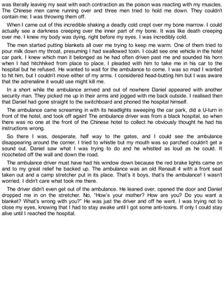 was literally leaving my seat with each contraction as the poison was reacting with my muscles.
The Chinese men came running over and three men tried to hold me down. They couldn’t
contain me; I was throwing them off.
When I came out of this incredible shaking a deadly cold crept over my bone marrow. I could
actually see a darkness creeping over the inner part of my bone. It was like death creeping
over me. I knew my body was dying, right before my eyes. I was incredibly cold.
The men started putting blankets all over me trying to keep me warm. One of them tried to
pour milk down my throat, presuming I had swallowed toxin. I could see one vehicle in the hotel
car park. I knew which man it belonged as he had often driven past me and sounded his horn
when I had hitchhiked from place to place. I pleaded with him to take me in his car to the
hospital but he refused. He wanted to wait for the ambulance to come. I was so mad I wanted
to hit him, but I couldn’t move either of my arms. I considered head-butting him but I was aware
that the adrenaline it would use might kill me.
In a short while the ambulance arrived and out of nowhere Daniel appeared with another
security man. They picked me up in their arms and jogged with me back outside. I realised then
that Daniel had gone straight to the switchboard and phoned the hospital himself.
The ambulance came screaming in with its headlights sweeping the car park, did a U-turn in
front of the hotel, and took off again! The ambulance driver was from a black hospital, so when
there was no one at the front of the Chinese hotel to collect he obviously thought he had his
instructions wrong.
So there I was, desperate, half way to the gates, and I could see the ambulance
disappearing around the corner. I tried to whistle but my mouth was so parched couldn’t get a
sound out. Daniel saw what I was trying to do and he whistled as loud as he could. It
ricocheted off the wall and down the road.
The ambulance driver must have had his window down because the red brake lights came on
and to my great relief he backed up. The ambulance was an old Renault 4 with a front seat
taken out and a camp stretcher put in its place. That’s it boys, that’s the ambulance! I wasn’t
worried. I didn’t care what took me there.
The driver didn’t even get out of the ambulance. He leaned over, opened the door and Daniel
dropped me in on the stretcher. No, “How’s your mother? How are you? Do you want a
blanket? What’s wrong with you?” He was just the driver and off he went. I was trying not to
close my eyes, knowing that I had to stay awake until I got some anti-toxins. If only I could stay
alive until I reached the hospital.
 