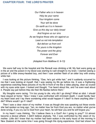 CHAPTER FOUR: THE LORD’S PRAYER
Our Father who is in heaven
Holy be your name
Your kingdom come
Your will be done
On earth as it is in heaven
Give us this day our daily bread
And forgive us our sins
As we forgive those who sin against us
Lead us not into temptation
But deliver us from evil
For yours is the kingdom
The power and the glory
Forever and Ever
Amen
(Adapted from Matthew 6: 9-13)
We were half way to the hospital and the Renault was climbing a hill. My feet were going up
in the air and the poison in my blood was starting to rush straight to my brain. I started seeing a
picture of a little snowy-headed boy, and then I saw another flash of an older boy with snowy
white hair.
I was looking at this picture thinking, “Gee, he’s got white hair,” and it suddenly occurred to
me that I was looking at myself, that I was seeing my life go before me. It was a frightening
experience watching these pictures of my life in front of me like a video playing, clear as crystal
with my eyes wide open. I looked and thought, “I’ve heard about this, and I’ve even read about
it. People say just before they die their life flashes before them.”
My thoughts were racing. “I’m too young to die, why did I go diving? What an idiot. I should
have stayed at home.” Now I knew I was confronted with imminent death. I could hardly hear
my heart beat and I lay there wondering what would happen if I died? Is there anything after I
die? Where would I go if I died?
Then I saw a clear vision of my mother. It was as though she was speaking out those words
she had spoken so long ago; “Ian, no matter how far from God you are, no matter what you’ve
done wrong, if you cry out to God from your heart, he will hear you and he will forgive you.”
In my heart I was thinking, “Do I believe there is a God? Am I going to pray?” I’d almost
become a devout atheist. I didn’t believe anybody. Yet, I was confronted by this vision of my
mother. Little did I know that my mother had been woken in the early hours of the morning in
New Zealand at the same time I was going through this dying experience. God had shown her
 