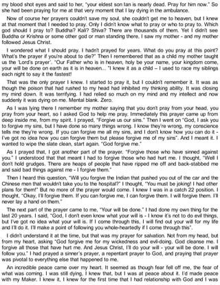 my blood shot eyes and said to her, “your eldest son Ian is nearly dead. Pray for him now.” So
she had been praying for me at that very moment that I lay dying in the ambulance.
Now of course her prayers couldn’t save my soul, she couldn’t get me to heaven, but I knew
at that moment that I needed to pray. Only I didn’t know what to pray or who to pray to. Which
god should I pray to? Buddha? Kali? Shiva? There are thousands of them. Yet I didn’t see
Buddha or Krishna or some other god or man standing there, I saw my mother - and my mother
followed Jesus Christ.
I wondered what I should pray. I hadn’t prayed for years. What do you pray at this point?
What’s the prayer if you’re about to die?” Then I remembered that as a child my mother taught
us the ‘Lord’s prayer’. “Our Father who is in heaven, holy be your name, your kingdom come,
your will be done on earth as it is in heaven... ”I knew it as a child – I used to race my siblings
each night to say it the fastest!
That was the only prayer I knew. I started to pray it, but I couldn’t remember it. It was as
though the poison that had rushed to my head had inhibited my thinking ability. It was closing
my mind down. It was terrifying. I had relied so much on my mind and my intellect and now
suddenly it was dying on me. Mental blank. Zero.
As I was lying there I remember my mother saying that you don’t pray from your head, you
pray from your heart, so I asked God to help me pray. Immediately this prayer came up from
deep inside me, from my spirit. I prayed, “Forgive us our sins.” Then I went on “God, I ask you
to forgive my sins, but I have done so many things wrong. I know they’re wrong, my conscience
tells me they’re wrong. If you can forgive me all my sins, and I don’t know how you can do it -
I’ve got no idea how you can forgive them but please forgive me of my sins”. And I meant it. I
wanted to wipe the slate clean, start again. “God forgive me.”
As I prayed that, I got another part of the prayer. “Forgive those who have sinned against
you.” I understood that that meant I had to forgive those who had hurt me. I thought, “Well I
don’t hold grudges. There are heaps of people that have ripped me off and back-stabbed me
and said bad things against me - I forgive them.”
Then I heard this question, “Will you forgive the Indian that pushed you out of the car and the
Chinese men that wouldn’t take you to the hospital?” I thought, “You must be joking! I had other
plans for them!” But no more of the prayer would come. I knew I was in a catch 22 position. I
thought, “Okay, I’ll forgive them. If you can forgive me, I can forgive them. I will forgive them. I’ll
never lay a hand on them.”
The next part of the prayer came to me, “Your will be done.” I had done my own thing for the
last 20 years. I said, “God, I don’t even know what your will is - I know it’s not to do evil things,
but I’ve got no idea what your will is. If I come through this, I will find out your will for my life
and I’ll do it. I’ll make a point of following you whole-heartedly if I come through this”.
I didn’t understand it at the time, but that was my prayer for salvation. Not from my head, but
from my heart, asking “God forgive me for my wickedness and evil-doing. God cleanse me. I
forgive all those that have hurt me. And Jesus Christ, I’ll do your will - your will be done. I will
follow you.” I had prayed a sinner’s prayer, a repentant prayer to God, and praying that prayer
was pivotal to everything else that happened to me.
An incredible peace came over my heart. It seemed as though fear fell off me, the fear of
what was coming. I was still dying, I knew that, but I was at peace about it. I’d made peace
with my Maker. I knew it, I knew for the first time that I had relationship with God and I was
 