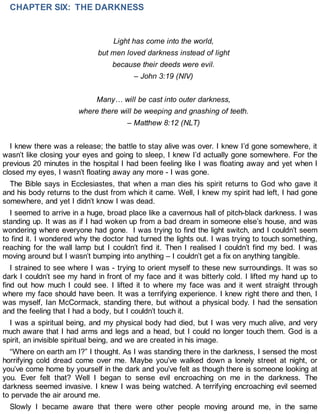 CHAPTER SIX: THE DARKNESS
Light has come into the world,
but men loved darkness instead of light
because their deeds were evil.
– John 3:19 (NIV)
Many… will be cast into outer darkness,
where there will be weeping and gnashing of teeth.
– Matthew 8:12 (NLT)
I knew there was a release; the battle to stay alive was over. I knew I’d gone somewhere, it
wasn’t like closing your eyes and going to sleep, I knew I’d actually gone somewhere. For the
previous 20 minutes in the hospital I had been feeling like I was floating away and yet when I
closed my eyes, I wasn’t floating away any more - I was gone.
The Bible says in Ecclesiastes, that when a man dies his spirit returns to God who gave it
and his body returns to the dust from which it came. Well, I knew my spirit had left, I had gone
somewhere, and yet I didn’t know I was dead.
I seemed to arrive in a huge, broad place like a cavernous hall of pitch-black darkness. I was
standing up. It was as if I had woken up from a bad dream in someone else’s house, and was
wondering where everyone had gone. I was trying to find the light switch, and I couldn’t seem
to find it. I wondered why the doctor had turned the lights out. I was trying to touch something,
reaching for the wall lamp but I couldn’t find it. Then I realised I couldn’t find my bed. I was
moving around but I wasn’t bumping into anything – I couldn’t get a fix on anything tangible.
I strained to see where I was - trying to orient myself to these new surroundings. It was so
dark I couldn’t see my hand in front of my face and it was bitterly cold. I lifted my hand up to
find out how much I could see. I lifted it to where my face was and it went straight through
where my face should have been. It was a terrifying experience. I knew right there and then, I
was myself, Ian McCormack, standing there, but without a physical body. I had the sensation
and the feeling that I had a body, but I couldn’t touch it.
I was a spiritual being, and my physical body had died, but I was very much alive, and very
much aware that I had arms and legs and a head, but I could no longer touch them. God is a
spirit, an invisible spiritual being, and we are created in his image.
“Where on earth am I?” I thought. As I was standing there in the darkness, I sensed the most
horrifying cold dread come over me. Maybe you’ve walked down a lonely street at night, or
you’ve come home by yourself in the dark and you’ve felt as though there is someone looking at
you. Ever felt that? Well I began to sense evil encroaching on me in the darkness. The
darkness seemed invasive. I knew I was being watched. A terrifying encroaching evil seemed
to pervade the air around me.
Slowly I became aware that there were other people moving around me, in the same
 