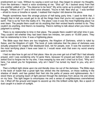 predicament as I was. Without my saying a word out loud, they began to answer my thoughts.
From the darkness I heard a voice screaming at me: “Shut up!” As I backed away from that
one another yelled at me, “You deserve to be here!” My arms came up to protect myself and I
thought, “Where am I?” and a third voice shouted, “You’re in hell. Now shut up.” I was terrified
– afraid to move or breathe or speak. I realised that maybe I did deserve this place.
People sometimes have this strange picture of hell being party time. I used to think that. I
thought that in hell you would get to do all the things there that you’re not supposed to do on
earth. That is so far from the reality of it. The place I was in was the most frightening place I’ve
ever been. The people there could not do anything that their wicked hearts wanted to do. They
couldn’t do anything. And there’s no boasting. There’s nothing to talk about when you know that
judgment is coming.
There is no relationship to time in that place. The people there couldn’t tell what time it was.
They couldn’t tell whether they had been there ten minutes, ten years or 10,000 years. They
had no relationship to time. It was a frightening place.
The Bible says that there are two kingdoms, the Kingdom of Darkness, which is ruled by
Satan, and the Kingdom of Light. The book of Jude indicates that the place of darkness was
actually prepared for angels that disobeyed God, not for people, ever. It was the scariest and
the most terrifying place I have ever been in. I would never wish that even my worst enemy
went to hell.
I had no idea how to get out of that place. How do you ever get out of hell? But I had already
prayed, and I was wondering why I’d gone there, because I’d prayed just before I died, and
asked God to forgive me for my sins. I was weeping by now and I cried out to God, ”Why am I
here, I’ve asked you for forgiveness, why am I here? I’ve turned my heart to you, why am I
here?”
Then a brilliant light shone upon me and literally drew me out of the darkness. The Bible says
in the book of Isaiah that a great light has shined into the darkness, on those walking in the
shadow of death, and has guided their feet into the paths of peace and righteousness. As I
stood there an amazing beam of light pierced through the darkness from above me and shone
on my face. This light began to encompass me and a sense of weightlessness overwhelmed
me. I lifted off the ground and began to ascend up into this brilliant white light, like a speck of
dust caught in a beam of sunlight.
 