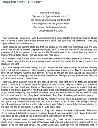 CHAPTER SEVEN: THE LIGHT
For God, who said,
“Let there be light in the darkness,”
has made us understand that this light
is the brightness of the glory of God
that is seen in the face of Jesus.
– 2 Corinthians 4:6 (NIV)
As I looked up I could see I was being drawn into a large circular shaped opening far above
me – a tunnel. I didn’t want to look behind me in case I fell back into the darkness. I was very
happy to be out of that darkness.
Upon entering the tunnel I could see that the source of the light was emanating from the very
end of the tunnel. It looked unspeakably bright, as if it was the centre of the universe, the
source of all light and power. It was more brilliant than the sun, more radiant than any diamond,
brighter than a laser beam. Yet you could look right into it.
As I looked I was literally drawn to it, drawn like a moth into the presence of a flame. I was
being pulled through the air at an amazing speed towards the end of the tunnel – towards the
source of the light.
As I was being translated through the air I could see successive waves of thicker intensity
light break off the source and start travelling up the tunnel towards me. The first wave of light
gave off an amazing warmth and comfort. It was as though the light wasn’t just material in
nature but was a ‘living light’ that transmitted an emotion. The light passed into me and filled me
with a sense of love and acceptance.
Half way down another wave of light passed into me. This light gave off total and complete
peace. I had looked for many years for ‘peace of mind’ but had only found fleeting moments of
it. At school I had read from Keats to Shakespeare to try and get peace of mind. I had tried
alcohol, I had tried education, I had tried sport, I had tried relationships with women, I had tried
drugs, I tried everything I could think of to find peace and contentment in my life, and I’d never
found it. Now from the top of my head to the base of my feet I found myself totally at peace.
In the darkness I hadn’t been able to see my hands in front of my face but now as I looked to
my right to my amazement there was my arm and hand – and I could see straight through
them. I was transparent like a spirit, only my body was full of the same light that was shining on
me from the end of the tunnel. It was as if I was full of light.
A third wave broke off the main source of light as I neared the end of the tunnel. This wave
hit me and as it did total joy went through my being. It was so exciting that I knew that what I
was about to see would be the most awesome experience in all my life.
My mind couldn’t even conceive where I was going, and my words couldn’t communicate
what I saw. I came out of the end of the tunnel and seemed to be standing upright before the
source of all the light and power. My whole vision was taken up with this incredible light. It
 