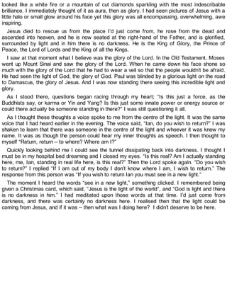 looked like a white fire or a mountain of cut diamonds sparkling with the most indescribable
brilliance. I immediately thought of it as aura, then as glory. I had seen pictures of Jesus with a
little halo or small glow around his face yet this glory was all encompassing, overwhelming, awe
inspiring.
Jesus died to rescue us from the place I’d just come from, he rose from the dead and
ascended into heaven, and he is now seated at the right-hand of the Father, and is glorified,
surrounded by light and in him there is no darkness. He is the King of Glory, the Prince of
Peace, the Lord of Lords and the King of all the Kings.
I saw at that moment what I believe was the glory of the Lord. In the Old Testament, Moses
went up Mount Sinai and saw the glory of the Lord. When he came down his face shone so
much with the glory of the Lord that he had to wear a veil so that the people wouldn’t be afraid.
He had seen the light of God, the glory of God. Paul was blinded by a glorious light on the road
to Damascus, the glory of Jesus. And I was now standing there seeing this incredible light and
glory.
As I stood there, questions began racing through my heart; “Is this just a force, as the
Buddhists say, or karma or Yin and Yang? Is this just some innate power or energy source or
could there actually be someone standing in there?” I was still questioning it all.
As I thought these thoughts a voice spoke to me from the centre of the light. It was the same
voice that I had heard earlier in the evening. The voice said, “Ian, do you wish to return?” I was
shaken to learn that there was someone in the centre of the light and whoever it was knew my
name. It was as though the person could hear my inner thoughts as speech. I then thought to
myself “Return, return – to where? Where am I?”
Quickly looking behind me I could see the tunnel dissipating back into darkness. I thought I
must be in my hospital bed dreaming and I closed my eyes. “Is this real? Am I actually standing
here, me, Ian, standing in real life here, is this real?” Then the Lord spoke again. “Do you wish
to return?” I replied “If I am out of my body I don’t know where I am, I wish to return.” The
response from this person was “If you wish to return Ian you must see in a new light.”
The moment I heard the words “see in a new light,” something clicked. I remembered being
given a Christmas card, which said, “Jesus is the light of the world”, and “God is light and there
is no darkness in him.” I had meditated upon those words at that time. I’d just come from
darkness, and there was certainly no darkness here. I realised then that the light could be
coming from Jesus, and if it was – then what was I doing here? I didn’t deserve to be here.
 