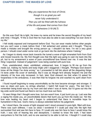 CHAPTER EIGHT: THE WAVES OF LOVE
May you experience the love of Christ,
though it is so great you will
never fully understand it.
Then you will be filled with the fullness
of the life and power that comes from God
– Ephesians 3:19 (NLT)
So this was God! He is light. He knew my name and he knew the secret thoughts of my heart
and mind. I thought, “If this is God then he must also be able to see everything I’ve ever done in
my life.”
I felt totally exposed and transparent before God. You can wear masks before other people
but you can’t wear a mask before God. I felt ashamed and undone and I thought, “They’ve
made a mistake and brought the wrong person up. I shouldn’t be here. I’m not a very good
person. I should crawl under some rock or go back into the darkness where I belong.”
As I began to slowly move back towards the tunnel a wave of light emanated forth from God
and moved towards me. My first thought was that this light was going to cast me back into the
pit, but to my amazement a wave of pure unconditional love flowed over me. It was the last
thing I expected. Instead of judgement I was being washed with pure love.
Pure, unadulterated, clean, uninhibited, undeserved, love. It began to fill me up from the
inside out, making my hands and body tingle until I staggered. I thought, “Perhaps God doesn’t
know all the things I’ve done wrong,” so I proceeded to tell him about all the disgusting things
I’d done under the cover of darkness. But it was as though he’d already forgiven me and the
intensity of his love only increased. In fact, later God showed me that when I’d asked for
forgiveness in the ambulance, it was then that he forgave me and washed my spirit clean from
evil.
I found myself beginning to weep uncontrollably as the love became stronger and stronger. It
was so clean and pure, no strings attached. I hadn’t felt loved for years. The last time I
remember being loved was by my mum and dad when I was at home, but I’d gone out into the
big wide world and found out there’s not too much love out there.
I’d seen things that I thought were love, but sex wasn’t love, it just burnt you up. Lust was like
a raging fire inside you, an uncontrollable desire that burnt you up from the inside out. Yet this
love was healing my heart and I began to understand that there is incredible hope for
humankind in this love. God’s mercy is always extended before his judgement.
As I stood there, the waves of light stopped and I stood encased in pure light, filled with love.
There was such stillness. I was so close I wondered if I could just step into the light that
surrounded God and see him face to face. If I could only see him face to face I would know the
truth. I was sick of hearing lies and deceptions. I wanted to know the truth. I had been
everywhere to find the truth, and no one seemed to be able to tell me. I thought if I could step
 