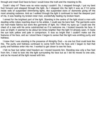 through and meet God face-to-face I would know the truth and the meaning to life.
Could I step in? There was no voice saying I couldn’t. So, I stepped through, I put my best
foot forward and stepped through the light. As I stepped into the light it was as if I’d come
inside veils of suspended shimmering lights, like suspended stars or diamonds giving off the
most amazing radiance. And as I walked through the light it continued to heal the deepest part
of me, it was healing my broken inner man, wonderfully healing my broken heart.
I aimed for the brightest part of the light. Standing in the centre of the light stood a man with
dazzling white robes reaching down to his ankles. I could see his bare feet. The garments were
not man-made fabrics but were like garments of light. As I lifted my eyes up I could see the
chest of a man with his arms outstretched as if to welcome me. I looked towards his face. It
was so bright; it seemed to be about ten times brighter than the light I’d already seen. It made
the sun look yellow and pale in comparison. It was so bright that I couldn’t make out the
features of his face, and as I stood there I began to sense that the light was emitting purity and
holiness.
I knew that I was standing in the presence of Almighty God – no one but God could look like
this. The purity and holiness continued to come forth from his face and I began to feel that
purity and holiness enter into me. I wanted to get closer to see his face.
I felt no fear but rather total freedom as I moved towards him. Standing now only a few feet
from him, I tried to look into the light surrounding his face but as I did he moved to one side,
and as he moved all the light moved with him.
 